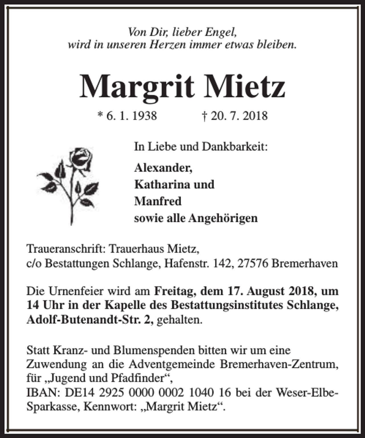 <p>Von Dir, lieber Engel,<br />wird in unseren Herzen immer etwas bleiben.</p><p>Margrit Mietz<br />* 6. 1. 1938</p><p>† 20. 7. 2018</p><p>In Liebe und Dankbarkeit:<br />Alexander,<br />Katharina und<br />Manfred<br />sowie alle Angehörigen<br />Traueranschrift: Trauerhaus Mietz,<br />c/o Bestattungen Schlange, Hafenstr. 142, 27576 Bremerhaven<br />Die Urnenfeier wird am Freitag, dem 17. August 2018, um<br />14 Uhr in der Kapelle des Bestattungsinstitutes Schlange,<br />Adolf-Butenandt-Str. 2, gehalten.<br />Statt Kranz- und Blumenspenden bitten wir um eine<br />Zuwendung an die Adventgemeinde Bremerhaven-Zentrum,<br />für „Jugend und Pfadfinder“,<br />IBAN: DE14 2925 02 1040 16 bei der Weser-ElbeSparkasse, Kennwort: „Margrit Mietz“.</p>