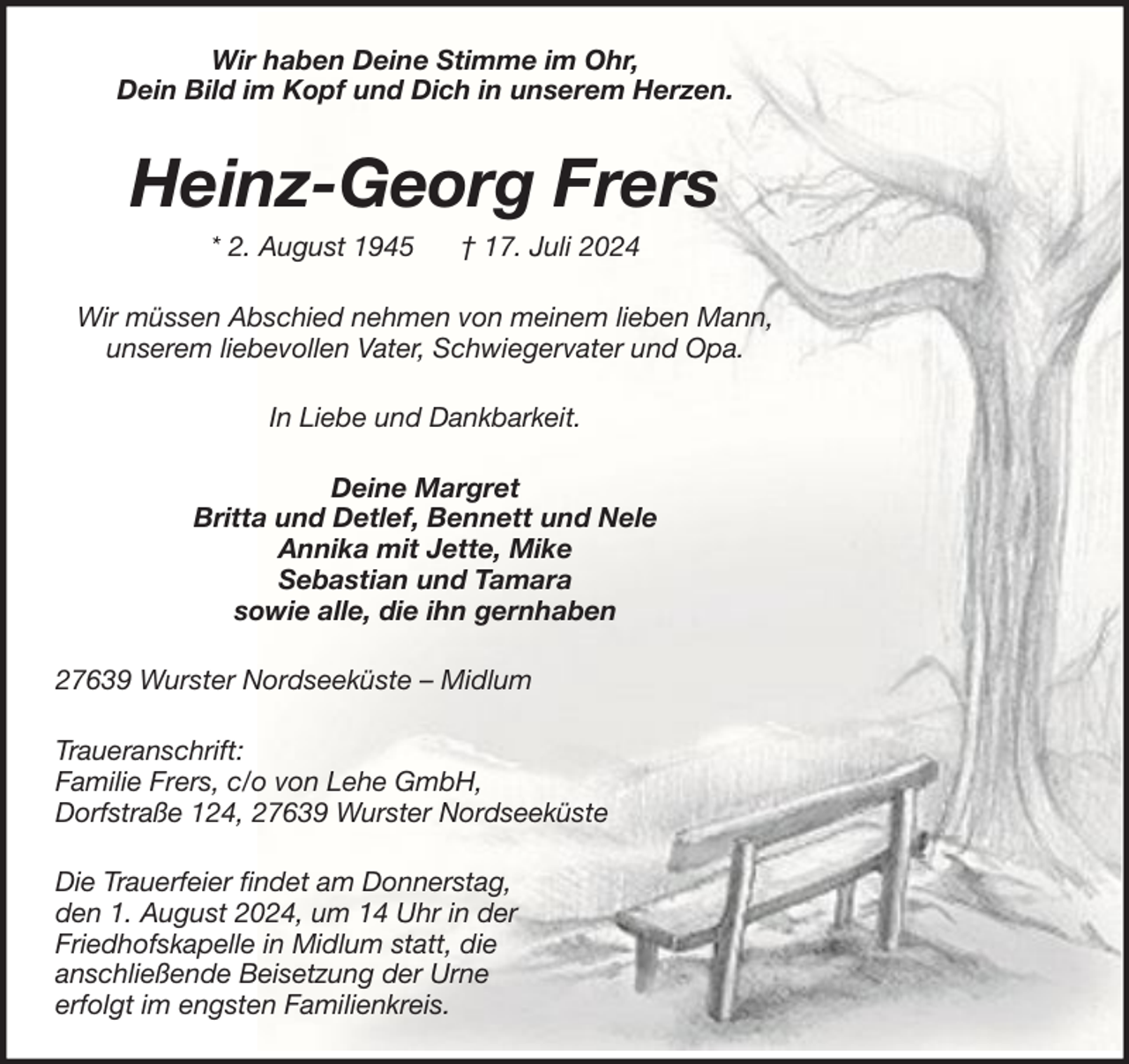 <p>Wir haben Deine Stimme im Ohr,<br />Dein Bild im Kopf und Dich in unserem Herzen.</p><p>Heinz-Georg Frers<br />* 2. August 1945</p><p>† 17. Juli 2024</p><p>Wir müssen Abschied nehmen von meinem lieben Mann,<br />unserem liebevollen Vater, Schwiegervater und Opa.<br />In Liebe und Dankbarkeit.<br />Deine Margret<br />Britta und Detlef, Bennett und Nele<br />Annika mit Jette, Mike<br />Sebastian und Tamara<br />sowie alle, die ihn gernhaben<br />27639 Wurster Nordseeküste – Midlum<br />Traueranschrift:<br />Familie Frers, c/o von Lehe GmbH,<br />Dorfstraße 124, 27639 Wurster Nordseeküste<br />Die Trauerfeier findet am Donnerstag,<br />den 1. August 2024, um 14 Uhr in der<br />Friedhofskapelle in Midlum statt, die<br />anschließende Beisetzung der Urne<br />erfolgt im engsten Familienkreis.</p>
