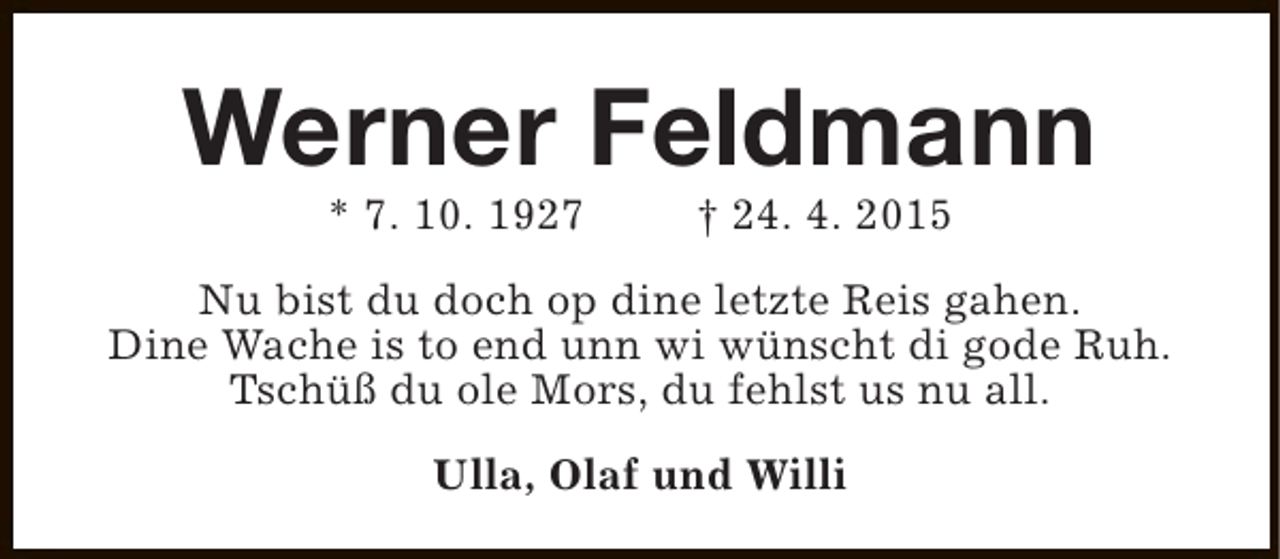 <p>Werner Feldmann<br />* 7. 10. 1927</p><p>† 24. 4. 2015</p><p>Nu bist du doch op dine letzte Reis gahen.<br />Dine Wache is to end unn wi wünscht di gode Ruh.<br />Tschüß du ole Mors, du fehlst us nu all.<br />Ulla, Olaf und Willi</p>