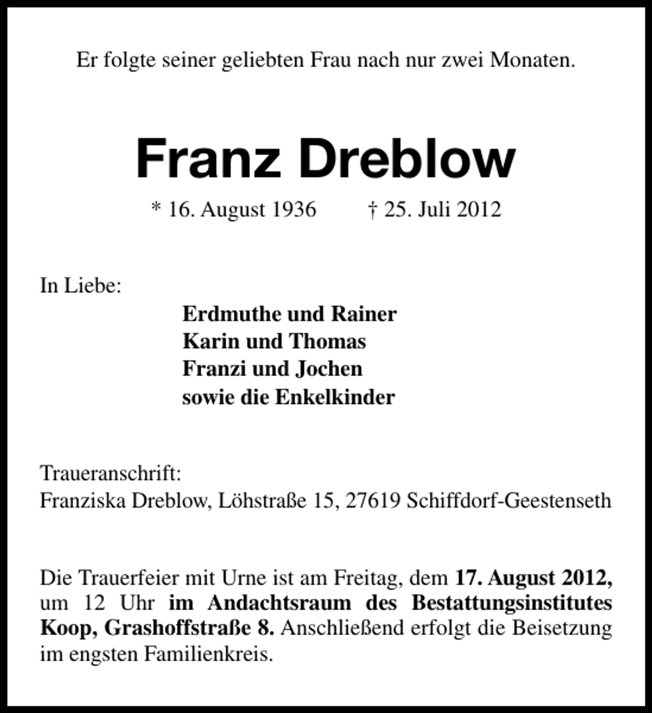 <p>Er folgte seiner geliebten Frau nach nur zwei Monaten.</p><p>Franz Dreblow<br />* 16. August 1936</p><p>In Liebe:</p><p>† 25. Juli 2012</p><p>Erdmuthe und Rainer<br />Karin und Thomas<br />Franzi und Jochen<br />sowie die Enkelkinder</p><p>Traueranschrift:<br />Franziska Dreblow, Löhstraße 15, 27619 Schiffdorf-Geestenseth<br />Die Trauerfeier mit Urne ist am Freitag, dem 17. August 2012,<br />um 12 Uhr im Andachtsraum des Bestattungsinstitutes<br />Koop, Grashoffstraße 8. Anschließend erfolgt die Beisetzung<br />im engsten Familienkreis.</p>
