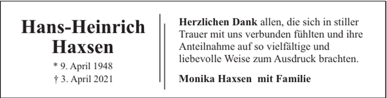 <p>Hans-Heinrich<br />Haxsen<br />* 9. April 1948<br />† 3. April 2021</p><p>Herzlichen Dank allen, die sich in stiller<br />Trauer mit uns verbunden fühlten und ihre<br />Anteilnahme auf so vielfältige und<br />liebevolle Weise zum Ausdruck brachten.<br />Monika Haxsen mit Familie</p>