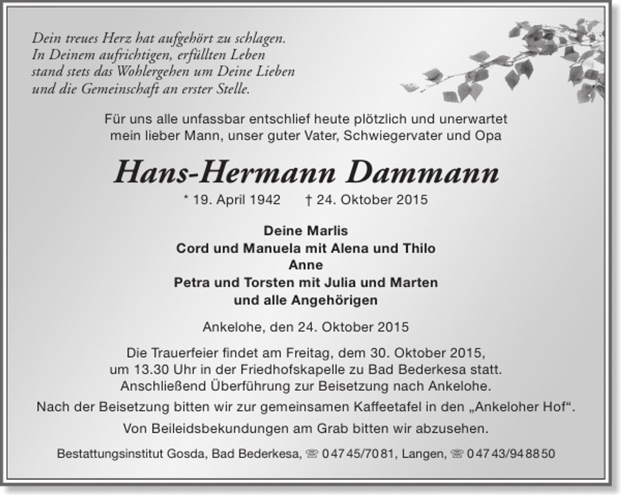 <p>Dein treues Herz hat aufgehört zu schlagen.<br />In Deinem aufrichtigen, erfüllten Leben<br />stand stets das Wohlergehen um Deine Lieben<br />und die Gemeinschaft an erster Stelle.<br />Für uns alle unfassbar entschlief heute plötzlich und unerwartet<br />mein lieber Mann, unser guter Vater, Schwiegervater und Opa</p><p>Hans-Hermann Dammann<br />* 19. April 1942</p><p>† 24. Oktober 2015</p><p>Deine Marlis<br />Cord und Manuela mit Alena und Thilo<br />Anne<br />Petra und Torsten mit Julia und Marten<br />und alle Angehörigen<br />Ankelohe, den 24. Oktober 2015<br />Die Trauerfeier findet am Freitag, dem 30. Oktober 2015,<br />um 13.30 Uhr in der Friedhofskapelle zu Bad Bederkesa statt.<br />Anschließend Überführung zur Beisetzung nach Ankelohe.<br />Nach der Beisetzung bitten wir zur gemeinsamen Kaffeetafel in den „Ankeloher Hof“.<br />Von Beileidsbekundungen am Grab bitten wir abzusehen.<br />Bestattungsinstitut Gosda, Bad Bederkesa,  0 47 45/70 81, Langen,  0 47 43/94 88 50</p>