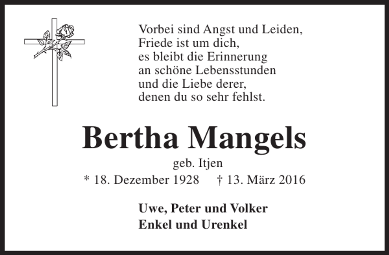 <p>Vorbei sind Angst und Leiden,<br />Friede ist um dich,<br />es bleibt die Erinnerung<br />an schöne Lebensstunden<br />und die Liebe derer,<br />denen du so sehr fehlst.</p><p>Bertha Mangels<br />geb. Itjen<br />* 18. Dezember 1928 † 13. März 2016<br />Uwe, Peter und Volker<br />Enkel und Urenkel</p>