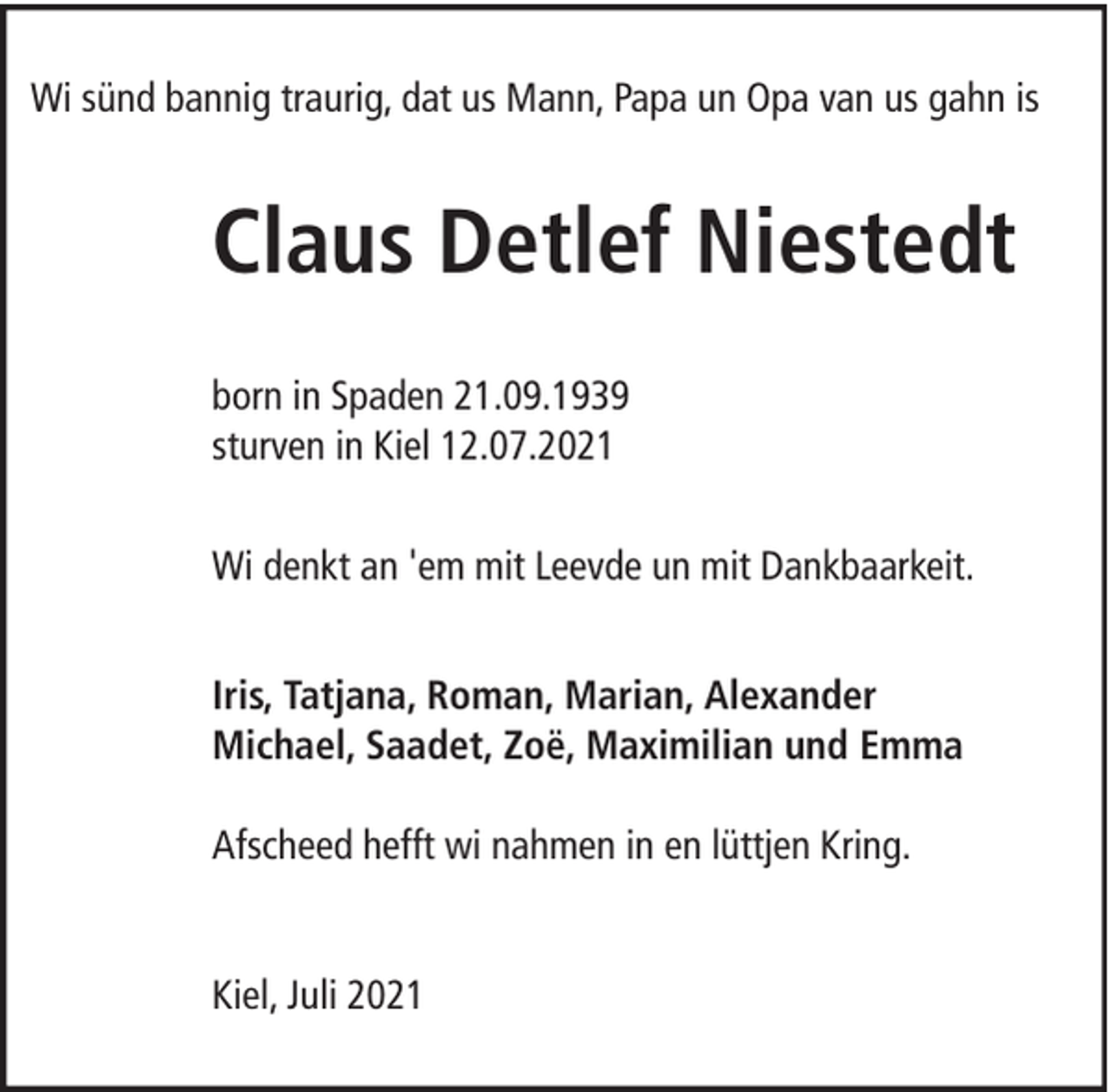 <p>Wi sünd bannig traurig, dat us Mann, Papa un Opa van us gahn is</p><p>Claus Detlef Niestedt<br />born in Spaden 21.09.1939<br />sturven in Kiel 12.07.2021<br />Wi denkt an 'em mit Leevde un mit Dankbaarkeit.<br />Iris, Tatjana, Roman, Marian, Alexander<br />Michael, Saadet, Zoë, Maximilian und Emma<br />Afscheed hefft wi nahmen in en lüttjen Kring.<br />Kiel, Juli 2021</p>