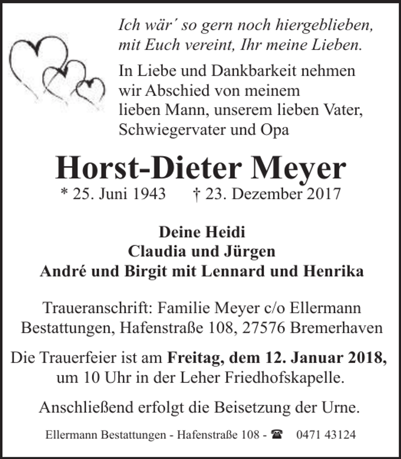 <p>Ich wär´ so gern noch hiergeblieben,<br />mit Euch vereint, Ihr meine Lieben.<br />In Liebe und Dankbarkeit nehmen<br />wir Abschied von meinem<br />lieben Mann, unserem lieben Vater,<br />Schwiegervater und Opa</p><p>Horst-Dieter Meyer<br />* 25. Juni 1943</p><p>† 23. Dezember 2017</p><p>Deine Heidi<br />Claudia und Jürgen<br />André und Birgit mit Lennard und Henrika<br />Traueranschrift: Familie Meyer c/o Ellermann<br />Bestattungen, Hafenstraße 108, 27576 Bremerhaven<br />Die Trauerfeier ist am Freitag, dem 12. Januar 2018,<br />um 10 Uhr in der Leher Friedhofskapelle.<br />Anschließend erfolgt die Beisetzung der Urne.<br />Ellermann Bestattungen - Hafenstraße 108 - (</p><p>0471 43124</p>