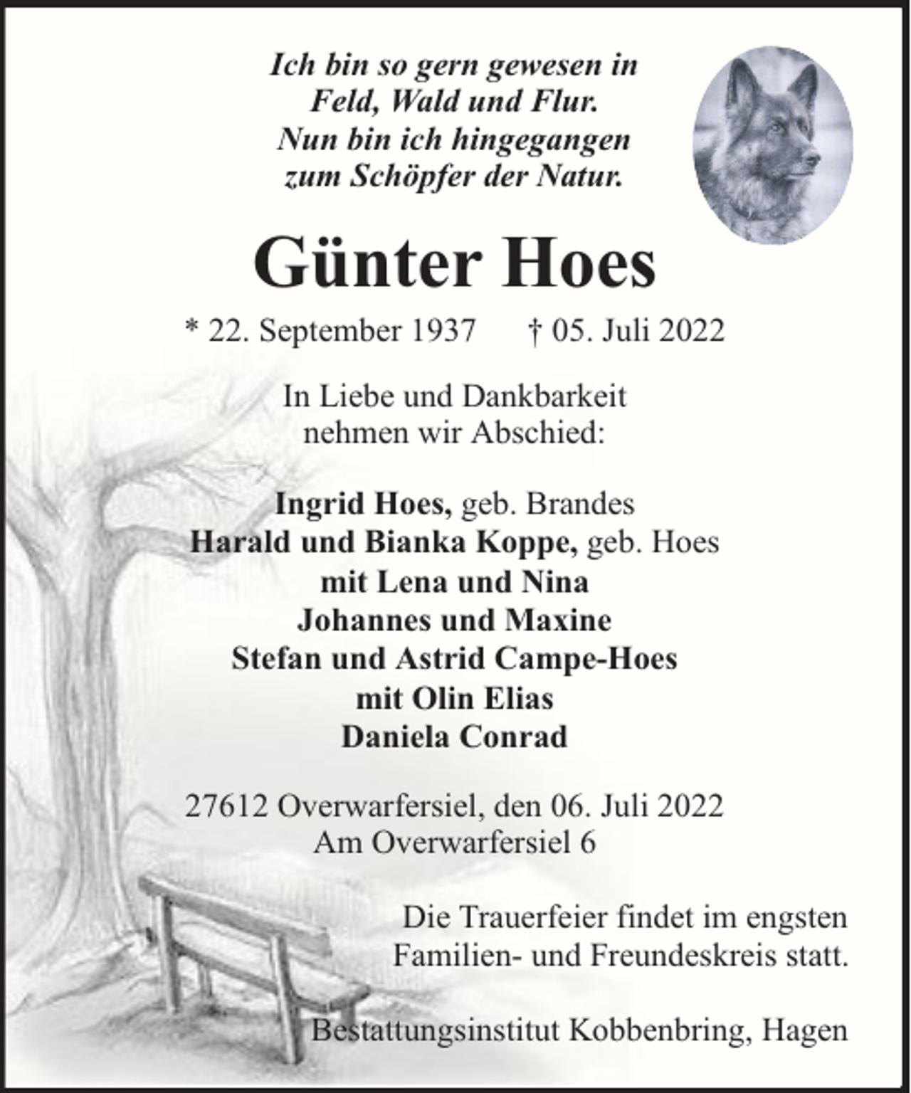 <p>Ich bin so gern gewesen in<br />Feld, Wald und Flur.<br />Nun bin ich hingegangen<br />zum Schöpfer der Natur.</p><p>Günter Hoes</p><p>* 22. September 1937</p><p>† 05. Juli 2022</p><p>In Liebe und Dankbarkeit<br />nehmen wir Abschied:<br />Ingrid Hoes, geb. Brandes<br />Harald und Bianka Koppe, geb. Hoes<br />mit Lena und Nina<br />Johannes und Maxine<br />Stefan und Astrid Campe-Hoes<br />mit Olin Elias<br />Daniela Conrad<br />27612 Overwarfersiel, den 06. Juli 2022<br />Am Overwarfersiel 6<br />Die Trauerfeier findet im engsten<br />Familien- und Freundeskreis statt.<br />Bestattungsinstitut Kobbenbring, Hagen</p>