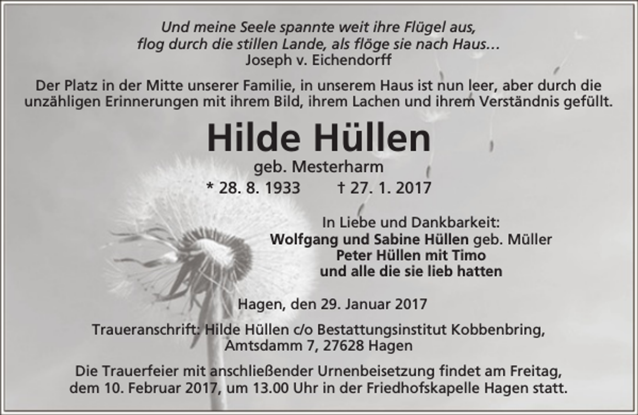 <p>Und meine Seele spannte weit ihre Flügel aus,<br />flog durch die stillen Lande, als flöge sie nach Haus…<br />Joseph v. Eichendorff<br />Der Platz in der Mitte unserer Familie, in unserem Haus ist nun leer, aber durch die<br />unzähligen Erinnerungen mit ihrem Bild, ihrem Lachen und ihrem Verständnis gefüllt.</p><p>Hilde Hüllen</p><p>geb. Mesterharm<br />* 28. 8. 1933<br />† 27. 1. 2017<br />In Liebe und Dankbarkeit:<br />Wolfgang und Sabine Hüllen geb. Müller<br />Peter Hüllen mit Timo<br />und alle die sie lieb hatten<br />Hagen, den 29. Januar 2017<br />Traueranschrift: Hilde Hüllen c/o Bestattungsinstitut Kobbenbring,<br />Amtsdamm 7, 27628 Hagen<br />Die Trauerfeier mit anschließender Urnenbeisetzung findet am Freitag,<br />dem 10. Februar 2017, um 13.00 Uhr in der Friedhofskapelle Hagen statt.</p>