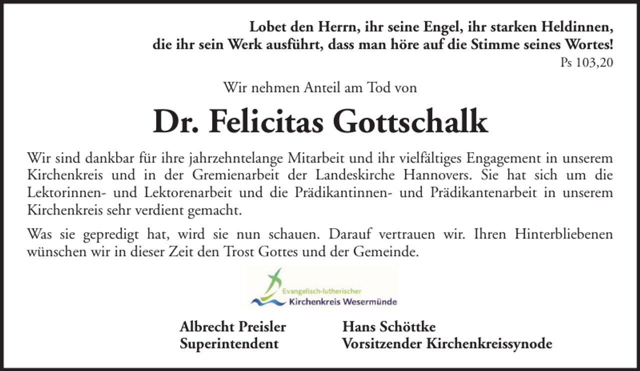 <p>Lobet den Herrn, ihr seine Engel, ihr starken Heldinnen,<br />die ihr sein Werk ausführt, dass man höre auf die Stimme seines Wortes!<br />Ps 103,20</p><p>Wir nehmen Anteil am Tod von</p><p>Dr. Felicitas Gottschalk<br />Wir sind dankbar für ihre jahrzehntelange Mitarbeit und ihr vielfältiges Engagement in unserem<br />Kirchenkreis und in der Gremienarbeit der Landeskirche Hannovers. Sie hat sich um die<br />Lektorinnen- und Lektorenarbeit und die Prädikantinnen- und Prädikantenarbeit in unserem<br />Kirchenkreis sehr verdient gemacht.<br />Was sie gepredigt hat, wird sie nun schauen. Darauf vertrauen wir. Ihren Hinterbliebenen<br />wünschen wir in dieser Zeit den Trost Gottes und der Gemeinde.</p><p>Albrecht Preisler<br />Superintendent</p><p>Hans Schöttke<br />Vorsitzender Kirchenkreissynode</p>