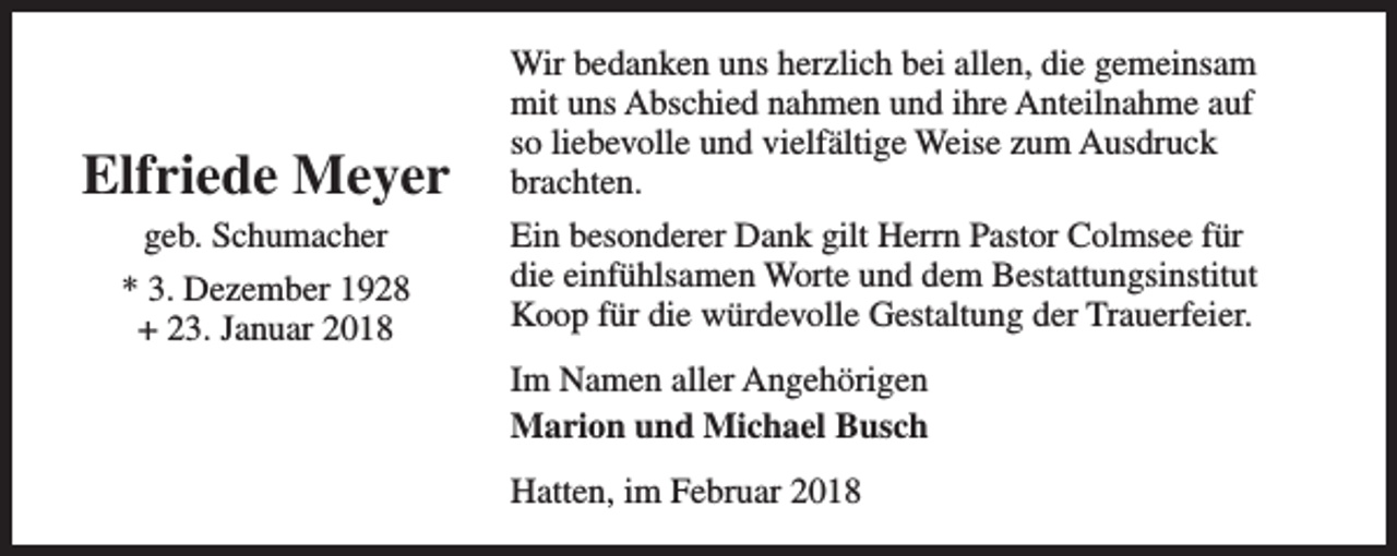 <p>Elfriede Meyer<br />geb. Schumacher<br />* 3. Dezember 1928<br />+ 23. Januar 2018</p><p>Wir bedanken uns herzlich bei allen, die gemeinsam<br />mit uns Abschied nahmen und ihre Anteilnahme auf<br />so liebevolle und vielfältige Weise zum Ausdruck<br />brachten.<br />Ein besonderer Dank gilt Herrn Pastor Colmsee für<br />die einfühlsamen Worte und dem Bestattungsinstitut<br />Koop für die würdevolle Gestaltung der Trauerfeier.<br />Im Namen aller Angehörigen<br />Marion und Michael Busch<br />Hatten, im Februar 2018</p>