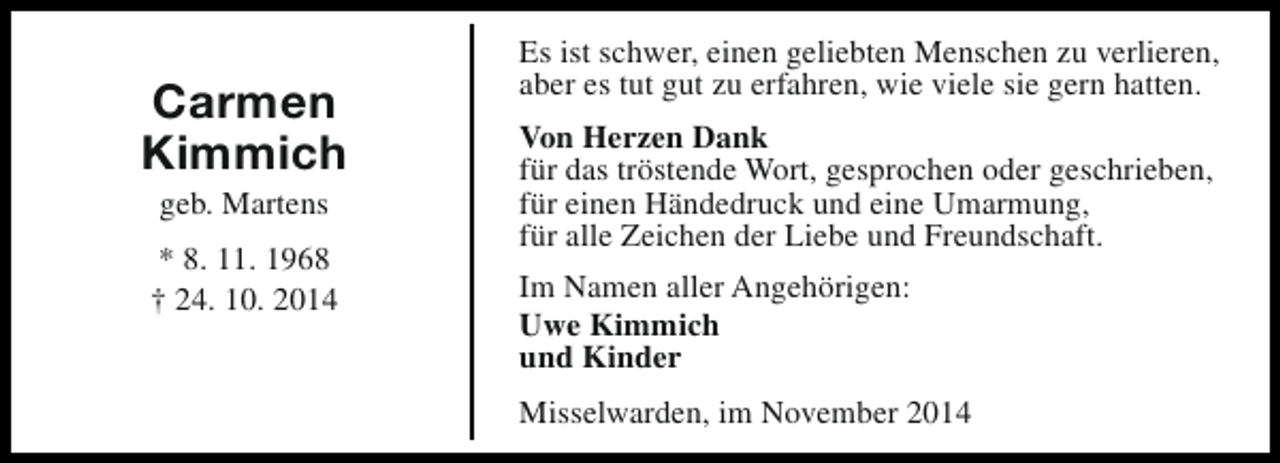 <p>Carmen<br />Kimmich<br />geb. Martens</p><p>* 8. 11. 1968<br />† 24. 10. 2014</p><p>Es ist schwer, einen geliebten Menschen zu verlieren,<br />aber es tut gut zu erfahren, wie viele sie gern hatten.<br />Von Herzen Dank<br />für das tröstende Wort, gesprochen oder geschrieben,<br />für einen Händedruck und eine Umarmung,<br />für alle Zeichen der Liebe und Freundschaft.<br />Im Namen aller Angehörigen:<br />Uwe Kimmich<br />und Kinder<br />Misselwarden, im November 2014</p>