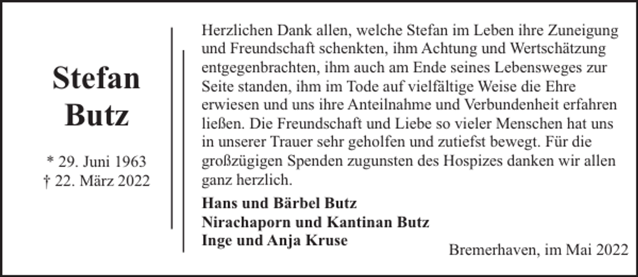 <p>Stefan<br />Butz<br />* 29. Juni 1963<br />† 22. März 2022</p><p>Herzlichen Dank allen, welche Stefan im Leben ihre Zuneigung<br />und Freundschaft schenkten, ihm Achtung und Wertschätzung<br />entgegenbrachten, ihm auch am Ende seines Lebensweges zur<br />Seite standen, ihm im Tode auf vielfältige Weise die Ehre<br />erwiesen und uns ihre Anteilnahme und Verbundenheit erfahren<br />ließen. Die Freundschaft und Liebe so vieler Menschen hat uns<br />in unserer Trauer sehr geholfen und zutiefst bewegt. Für die<br />großzügigen Spenden zugunsten des Hospizes danken wir allen<br />ganz herzlich.<br />Hans und Bärbel Butz<br />Nirachaporn und Kantinan Butz<br />Inge und Anja Kruse<br />Bremerhaven, im Mai 2022</p>