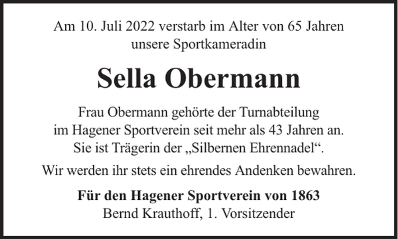 <p>Am 10. Juli 2022 verstarb im Alter von 65 Jahren<br />unsere Sportkameradin</p><p>Sella Obermann<br />Frau Obermann gehörte der Turnabteilung<br />im Hagener Sportverein seit mehr als 43 Jahren an.<br />Sie ist Trägerin der „Silbernen Ehrennadel“.<br />Wir werden ihr stets ein ehrendes Andenken bewahren.<br />Für den Hagener Sportverein von 1863<br />Bernd Krauthoff, 1. Vorsitzender</p>