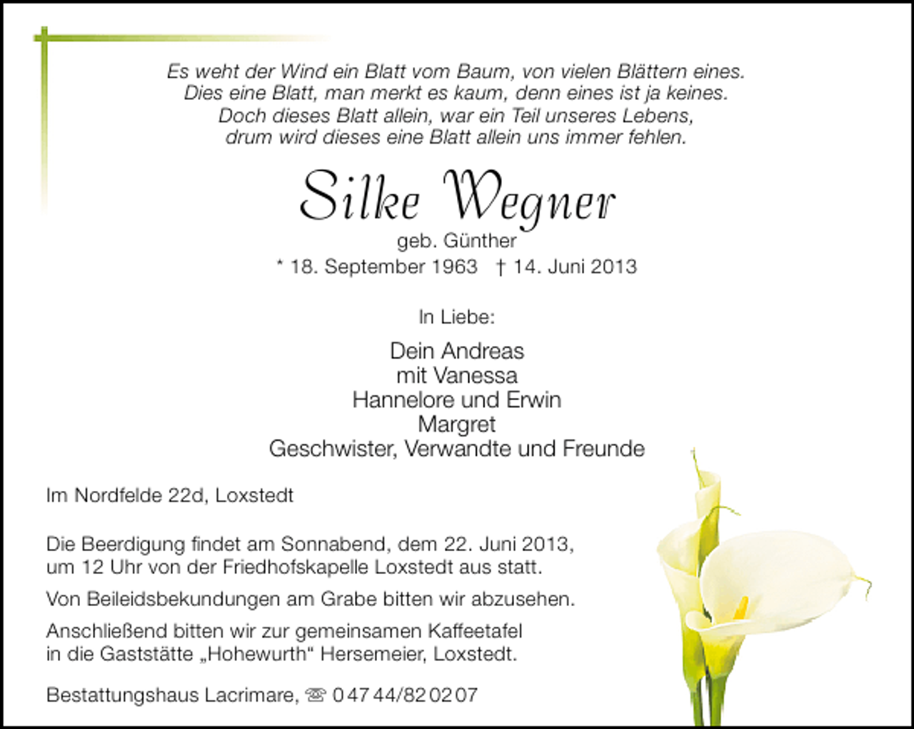 <p>Es weht der Wind ein Blatt vom Baum, von vielen Blättern eines.<br />Dies eine Blatt, man merkt es kaum, denn eines ist ja keines.<br />Doch dieses Blatt allein, war ein Teil unseres Lebens,<br />drum wird dieses eine Blatt allein uns immer fehlen.</p>
<p>Silke Wegner</p>
<p>geb. Günther<br />* 18. September 1963</p>
<p>† 14. Juni 2013<br />In Liebe:</p>
<p>Dein Andreas<br />mit Vanessa<br />Hannelore und Erwin<br />Margret<br />Geschwister, Verwandte und Freunde<br />Im Nordfelde 22d, Loxstedt<br />Die Beerdigung ﬁndet am Sonnabend, dem 22. Juni 2013,<br />um 12 Uhr von der Friedhofskapelle Loxstedt aus statt.<br />Von Beileidsbekundungen am Grabe bitten wir abzusehen.<br />Anschließend bitten wir zur gemeinsamen Kaffeetafel<br />in die Gaststätte „Hohewurth“ Hersemeier, Loxstedt.<br />Bestattungshaus Lacrimare,  0 47 44/82 02 07</p>