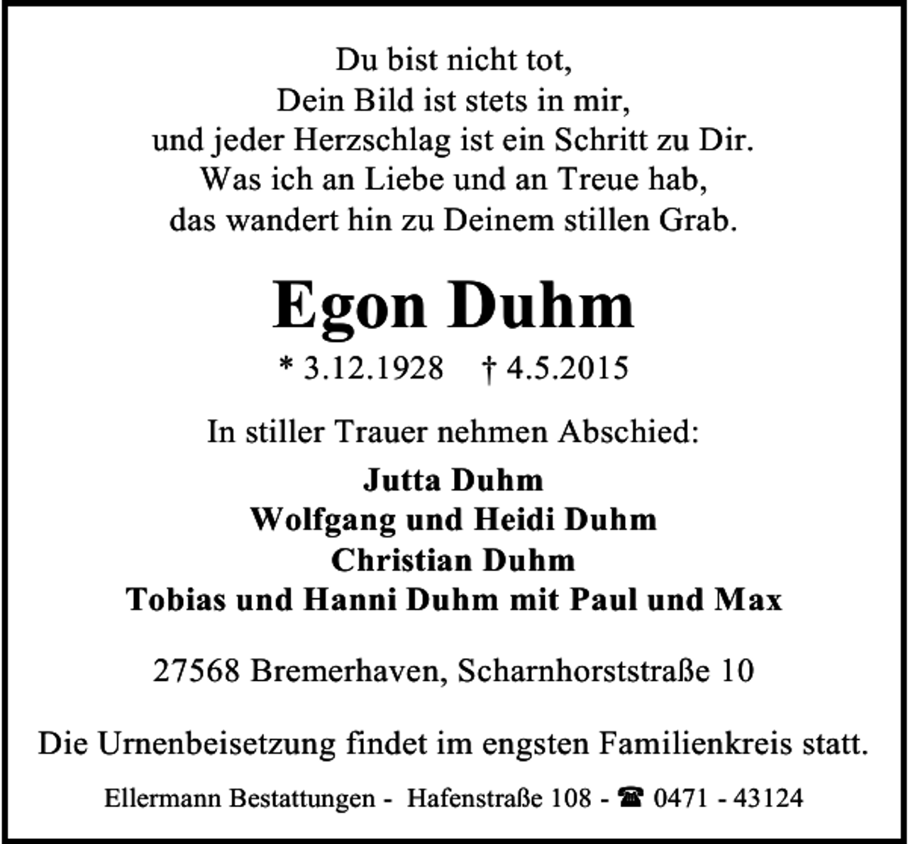 <p>Du bist nicht tot,<br />Dein Bild ist stets in mir,<br />und jeder Herzschlag ist ein Schritt zu Dir.<br />Was ich an Liebe und an Treue hab,<br />das wandert hin zu Deinem stillen Grab.</p><p>Egon Duhm<br />* 3.12.1928</p><p>† 4.5.2015</p><p>In stiller Trauer nehmen Abschied:<br />Jutta Duhm<br />Wolfgang und Heidi Duhm<br />Christian Duhm<br />Tobias und Hanni Duhm mit Paul und Max<br />27568 Bremerhaven, Scharnhorststraße 10<br />Die Urnenbeisetzung findet im engsten Familienkreis statt.<br />Ellermann Bestattungen - Hafenstraße 108 -  0471 - 43124</p>