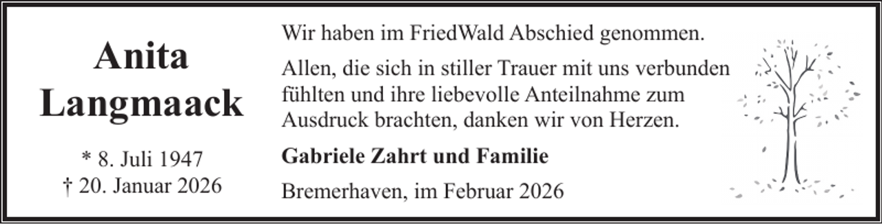<p>Anita<br />Langmaack<br />* 8. Juli 1947<br />† 20. Januar 2026</p><p>Wir haben im FriedWald Abschied genommen.<br />Allen, die sich in stiller Trauer mit uns verbunden<br />fühlten und ihre liebevolle Anteilnahme zum<br />Ausdruck brachten, danken wir von Herzen.<br />Gabriele Zahrt und Familie<br />Bremerhaven, im Februar 2026</p>