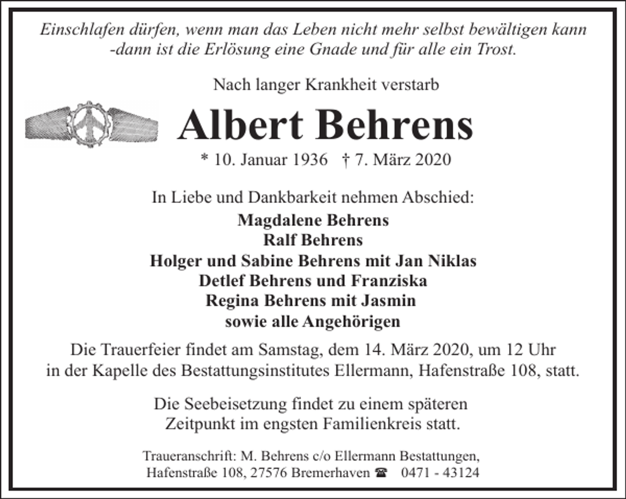 <p>Einschlafen dürfen, wenn man das Leben nicht mehr selbst bewältigen kann<br />-dann ist die Erlösung eine Gnade und für alle ein Trost.<br />Nach langer Krankheit verstarb</p><p>Albert Behrens<br />* 10. Januar 1936 † 7. März 2020</p><p>In Liebe und Dankbarkeit nehmen Abschied:<br />Magdalene Behrens<br />Ralf Behrens<br />Holger und Sabine Behrens mit Jan Niklas<br />Detlef Behrens und Franziska<br />Regina Behrens mit Jasmin<br />sowie alle Angehörigen<br />Die Trauerfeier findet am Samstag, dem 14. März 2020, um 12 Uhr<br />in der Kapelle des Bestattungsinstitutes Ellermann, Hafenstraße 108, statt.<br />Die Seebeisetzung findet zu einem späteren<br />Zeitpunkt im engsten Familienkreis statt.<br />Traueranschrift: M. Behrens c/o Ellermann Bestattungen,<br />Hafenstraße 108, 27576 Bremerhaven ( 0471 - 43124</p>