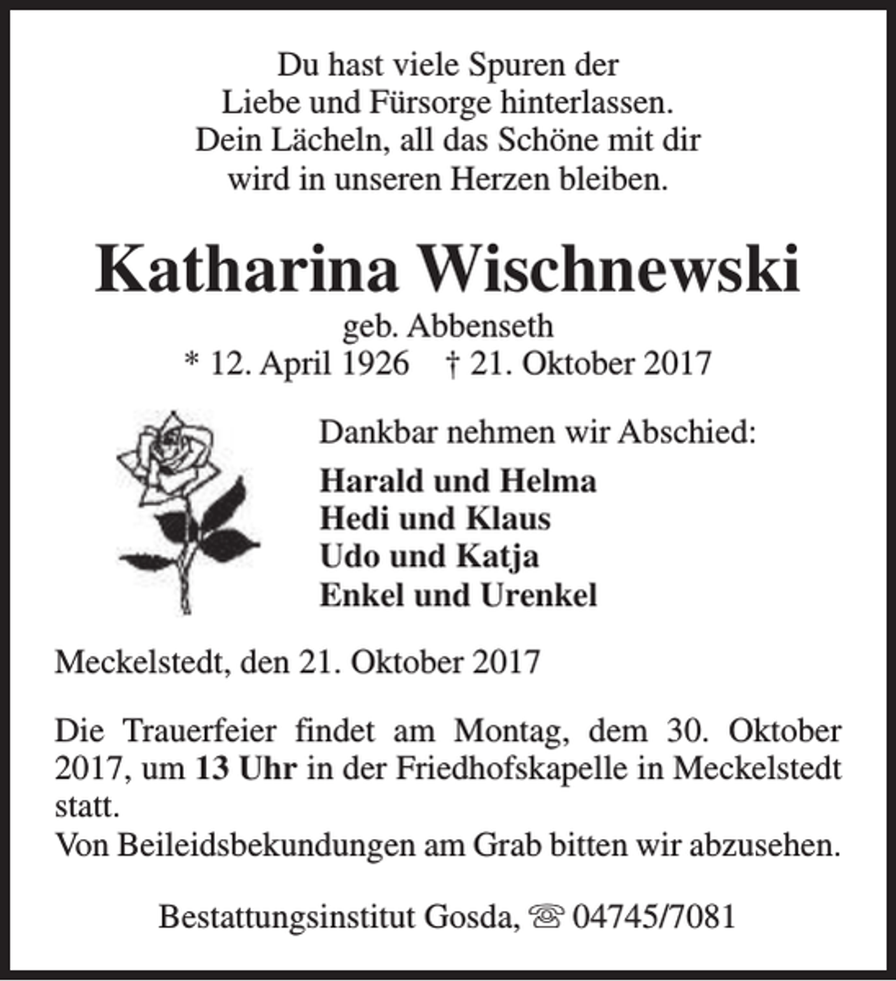 <p>Du hast viele Spuren der<br />Liebe und Fürsorge hinterlassen.<br />Dein Lächeln, all das Schöne mit dir<br />wird in unseren Herzen bleiben.</p><p>Katharina Wischnewski<br />geb. Abbenseth<br />* 12. April 1926 † 21. Oktober 2017</p><p>Dankbar nehmen wir Abschied:<br />Harald und Helma<br />Hedi und Klaus<br />Udo und Katja<br />Enkel und Urenkel<br />Meckelstedt, den 21. Oktober 2017<br />Die Trauerfeier findet am Montag, dem 30. Oktober<br />2017, um 13 Uhr in der Friedhofskapelle in Meckelstedt<br />statt.<br />Von Beileidsbekundungen am Grab bitten wir abzusehen.<br />Bestattungsinstitut Gosda, s 04745/7081</p>