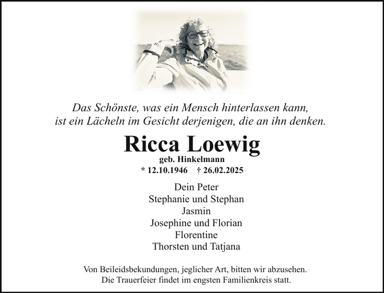<p>Das Schönste, was ein Mensch hinterlassen kann,<br />ist ein Lächeln im Gesicht derjenigen, die an ihn denken.</p><p>Ricca Loewig<br />geb. Hinkelmann<br />* 12.10.1946 † 26.02.2025</p><p>Dein Peter<br />Stephanie und Stephan<br />Jasmin<br />Josephine und Florian<br />Florentine<br />Thorsten und Tatjana<br />Von Beileidsbekundungen, jeglicher Art, bitten wir abzusehen.<br />Die Trauerfeier findet im engsten Familienkreis statt.</p>