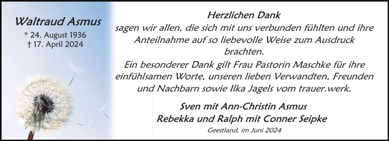 <p>* 24. August 1936<br />† 17. April 2024</p>
<p>sagen wir allen, die sich mit uns verbunden fühlten und ihre<br />Anteilnahme auf so liebevolle Weise zum Ausdruck<br />brachten.<br />Ein besonderer Dank gilt Frau Pastorin Maschke für ihre<br />einfühlsamen Worte, unseren lieben Verwandten, Freunden<br />und Nachbarn sowie Ilka Jagels vom trauer.werk.</p>
<p>Geestland, im Juni 2024</p>