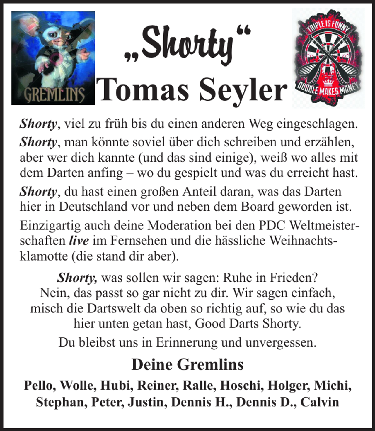 <p>„Shorty“<br />Tomas Seyler<br />Shorty, viel zu früh bis du einen anderen Weg eingeschlagen.<br />Shorty, man könnte soviel über dich schreiben und erzählen,<br />aber wer dich kannte (und das sind einige), weiß wo alles mit<br />dem Darten anfing – wo du gespielt und was du erreicht hast.<br />Shorty, du hast einen großen Anteil daran, was das Darten<br />hier in Deutschland vor und neben dem Board geworden ist.<br />Einzigartig auch deine Moderation bei den PDC Weltmeisterschaften live im Fernsehen und die hässliche Weihnachtsklamotte (die stand dir aber).<br />Shorty, was sollen wir sagen: Ruhe in Frieden?<br />Nein, das passt so gar nicht zu dir. Wir sagen einfach,<br />misch die Dartswelt da oben so richtig auf, so wie du das<br />hier unten getan hast, Good Darts Shorty.<br />Du bleibst uns in Erinnerung und unvergessen.</p><p>Deine Gremlins<br />Pello, Wolle, Hubi, Reiner, Ralle, Hoschi, Holger, Michi,<br />Stephan, Peter, Justin, Dennis H., Dennis D., Calvin</p>