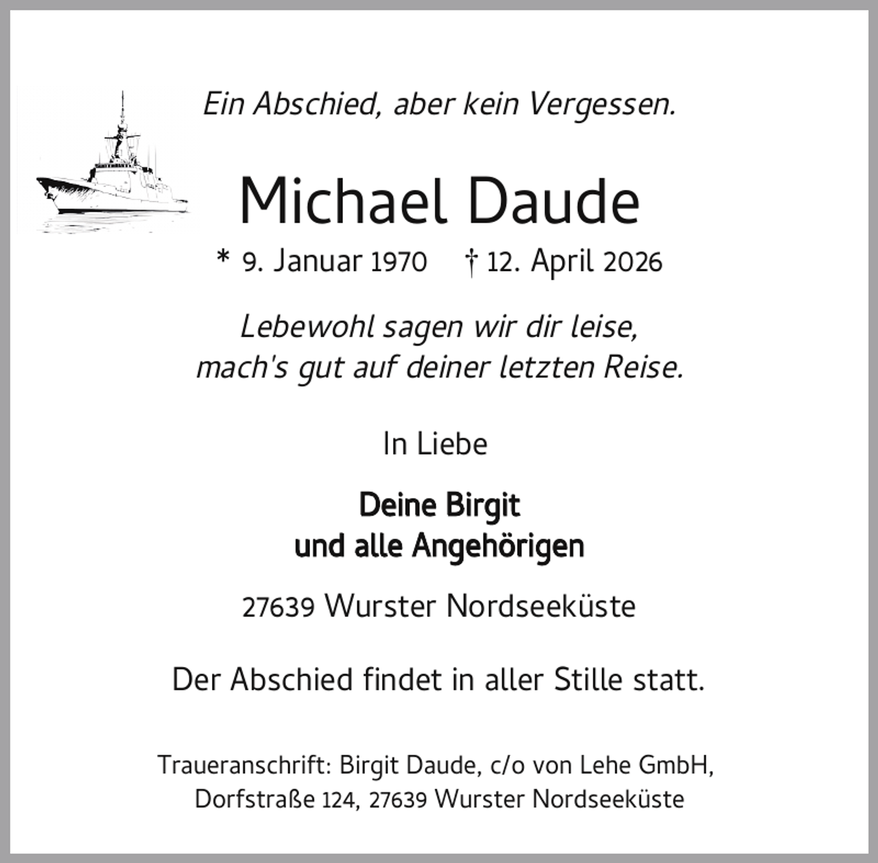 <p>Ein Abschied, aber kein Vergessen.</p><p>Michael Daude</p><p>* 9. Januar 1970</p><p>† 12. April 2026</p><p>Lebewohl sagen wir dir leise,<br />mach's gut auf deiner letzten Reise.<br />In Liebe<br />Deine Birgit<br />und alle Angehörigen<br />27639 Wurster Nordseeküste<br />Der Abschied ndet in aller Stille statt.<br />Traueranschrift: Birgit Daude, c/o von Lehe GmbH,<br />Dorfstraße 124, 27639 Wurster Nordseeküste</p>