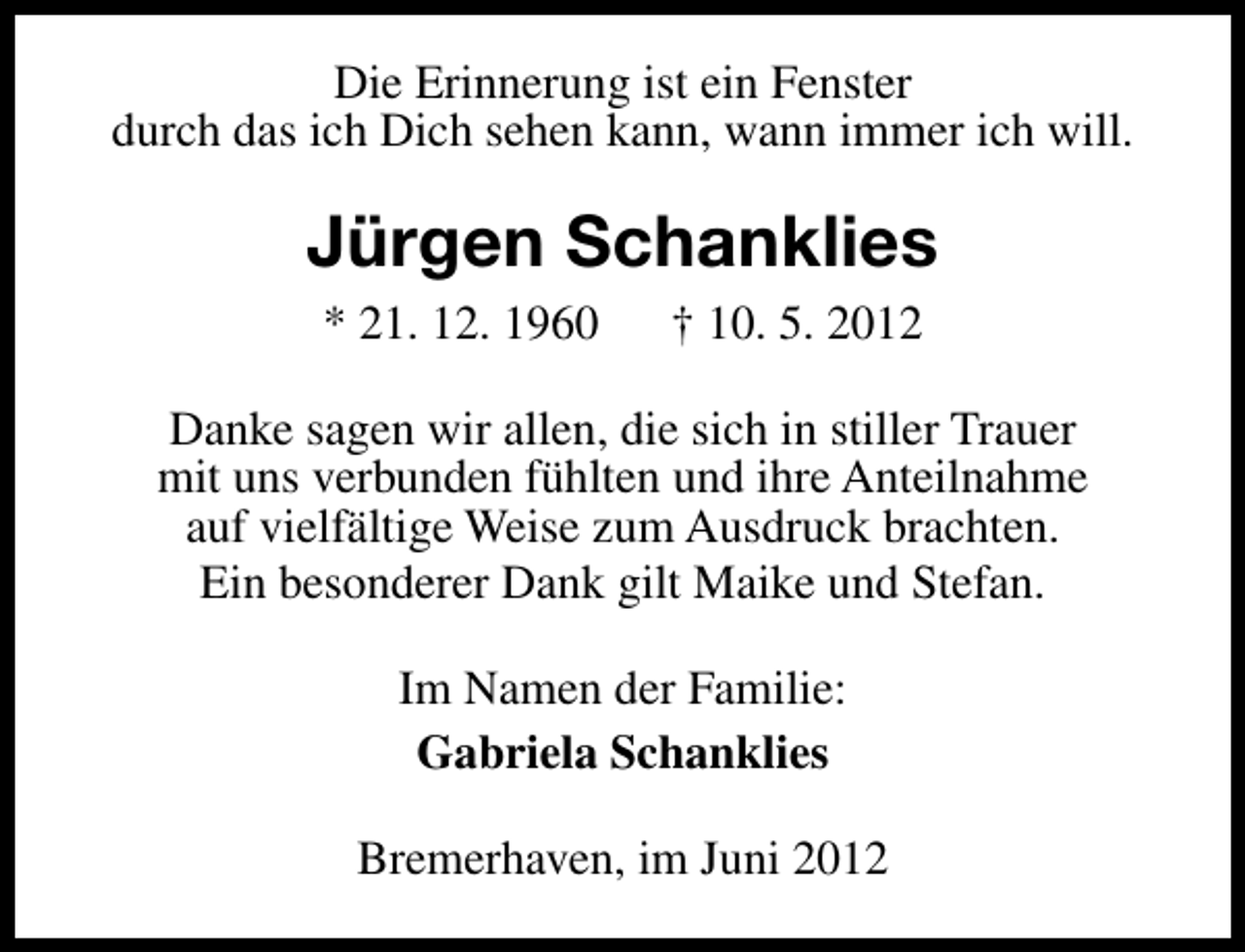 <p>Die Erinnerung ist ein Fenster<br />durch das ich Dich sehen kann, wann immer ich will.</p><p>Jürgen Schanklies<br />* 21. 12. 1960</p><p>† 10. 5. 2012</p><p>Danke sagen wir allen, die sich in stiller Trauer<br />mit uns verbunden fühlten und ihre Anteilnahme<br />auf vielfältige Weise zum Ausdruck brachten.<br />Ein besonderer Dank gilt Maike und Stefan.<br />Im Namen der Familie:<br />Gabriela Schanklies<br />Bremerhaven, im Juni 2012</p>