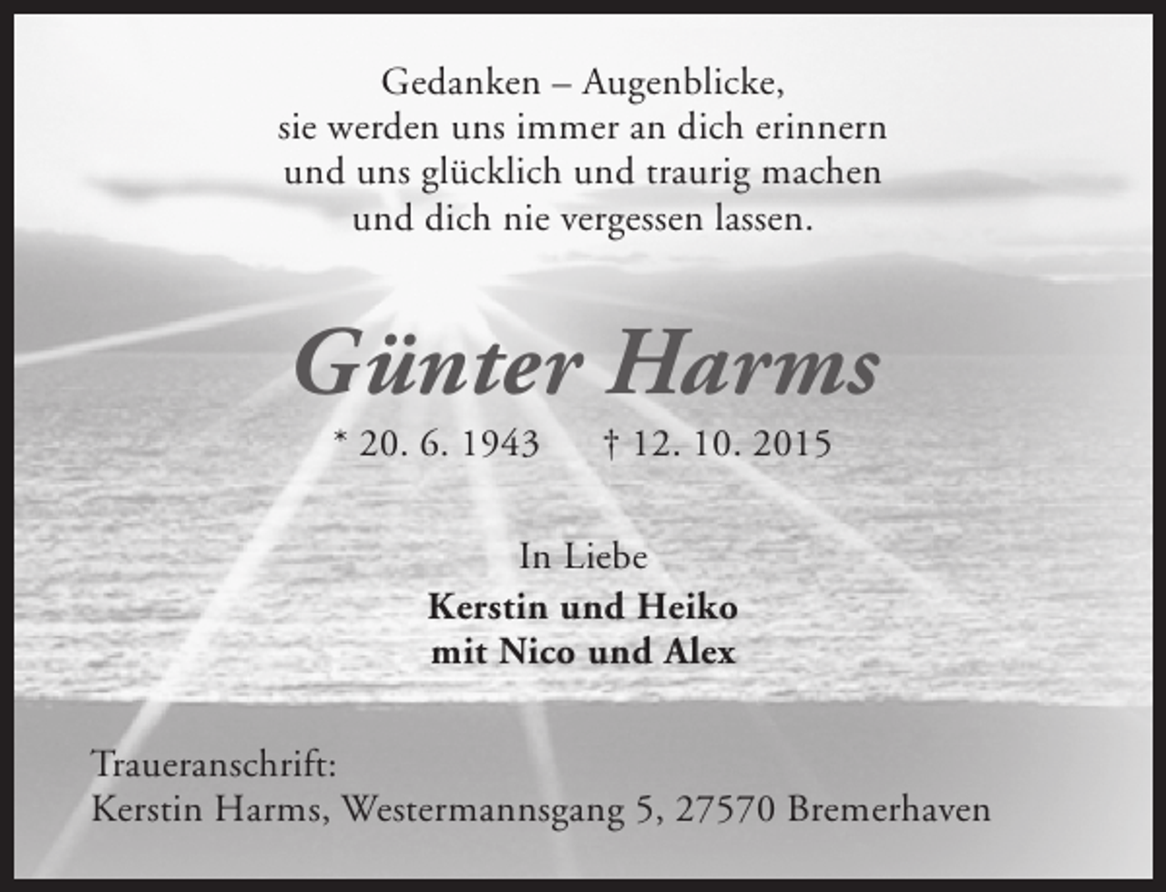 <p>Gedanken – Augenblicke,<br />sie werden uns immer an dich erinnern<br />und uns glücklich und traurig machen<br />und dich nie vergessen lassen.</p><p>Günter Harms<br />* 20. 6. 1943</p><p>† 12. 10. 2015</p><p>In Liebe<br />Kerstin und Heiko<br />mit Nico und Alex<br />Traueranschrift:<br />Kerstin Harms, Westermannsgang 5, 27570 Bremerhaven</p>