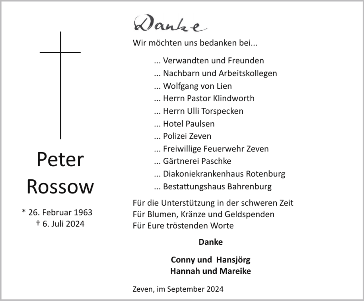 <p>Wir möchten uns bedanken bei...</p><p>Peter<br />Rossow<br />* 26. Februar 1963<br />† 6. Juli 2024</p><p>... Verwandten und Freunden<br />... Nachbarn und Arbeitskollegen<br />... Wolfgang von Lien<br />... Herrn Pastor Klindworth<br />... Herrn Ulli Torspecken<br />... Hotel Paulsen<br />... Polizei Zeven<br />... Freiwillige Feuerwehr Zeven<br />... Gärtnerei Paschke<br />... Diakoniekrankenhaus Rotenburg<br />... Besta�ungshaus Bahrenburg<br />Für die Unterstützung in der schweren Zeit<br />Für Blumen, Kränze und Geldspenden<br />Für Eure tröstenden Worte<br />Danke<br />Conny und Hansjörg<br />Hannah und Mareike<br />Zeven, im September 2024</p>