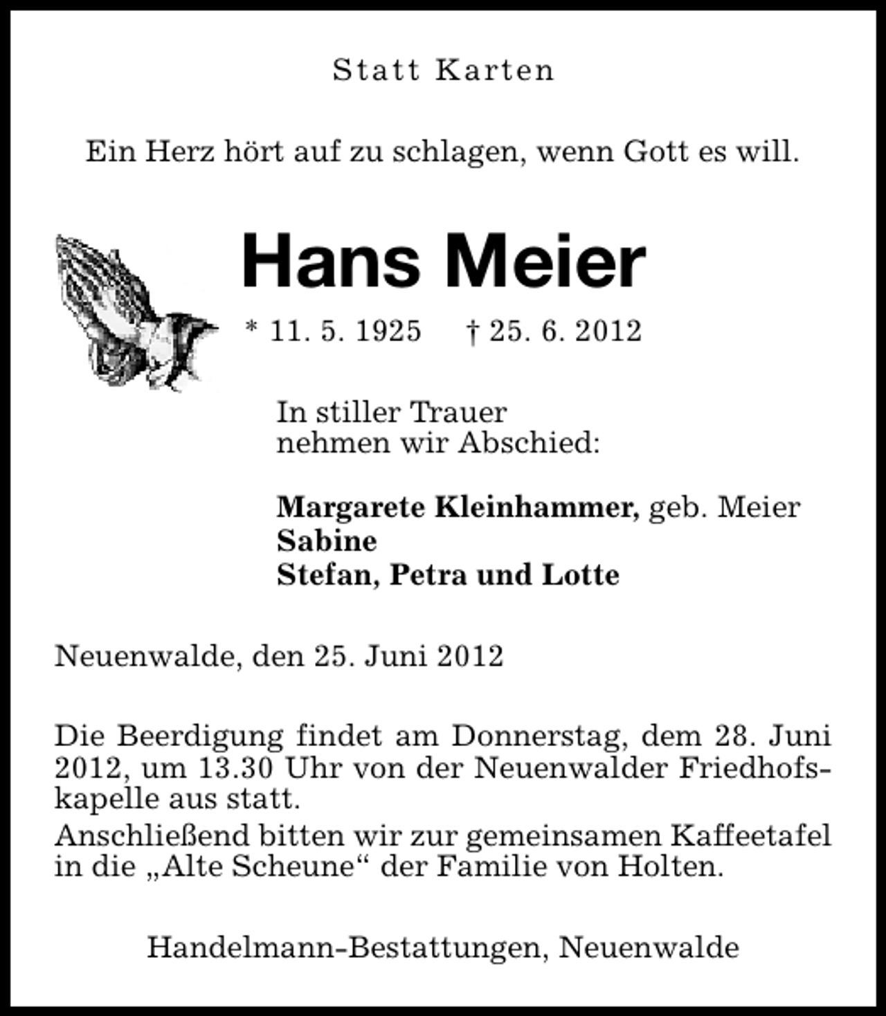 <p>S t a t t K a rt e n<br />Ein Herz hört auf zu schlagen, wenn Gott es will.</p><p>Hans Meier<br />* 11. 5. 1925</p><p>† 25. 6. 2012</p><p>In stiller Trauer<br />nehmen wir Abschied:<br />Margarete Kleinhammer, geb. Meier<br />Sabine<br />Stefan, Petra und Lotte<br />Neuenwalde, den 25. Juni 2012<br />Die Beerdigung findet am Donnerstag, dem 28. Juni<br />2012, um 13.30 Uhr von der Neuenwalder Friedhofskapelle aus statt.<br />Anschließend bitten wir zur gemeinsamen Kaffeetafel<br />in die „Alte Scheune“ der Familie von Holten.<br />Handelmann-Bestattungen, Neuenwalde</p>