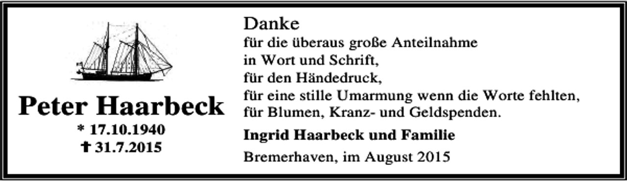 <p>Danke</p><p>Peter Haarbeck<br />* 17.10.1940<br />B<br />B 31.7.2015</p><p>für die überaus große Anteilnahme<br />in Wort und Schrift,<br />für den Händedruck,<br />für eine stille Umarmung wenn die Worte fehlten,<br />für Blumen, Kranz- und Geldspenden.<br />Ingrid Haarbeck und Familie<br />Bremerhaven, im August 2015</p>