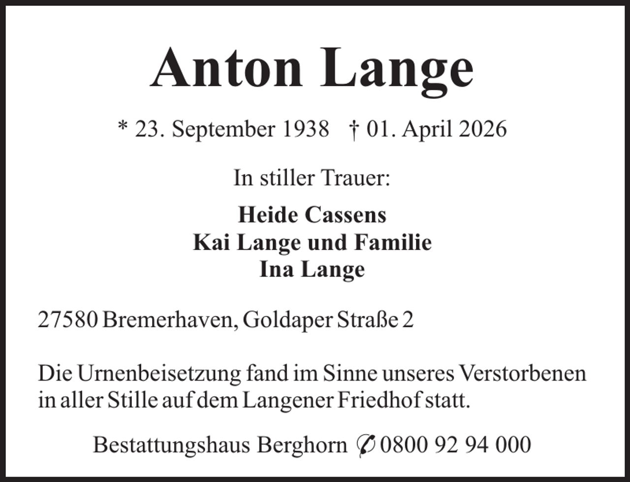 <p>Anton Lange<br />* 23. September 1938 † 01. April 2026<br />In stiller Trauer:<br />Heide Cassens<br />Kai Lange und Familie<br />Ina Lange<br />27580 Bremerhaven, Goldaper Straße 2<br />Die Urnenbeisetzung fand im Sinne unseres Verstorbenen<br />in aller Stille auf dem Langener Friedhof statt.<br />Bestattungshaus Berghorn * 0800 92 94 000</p>