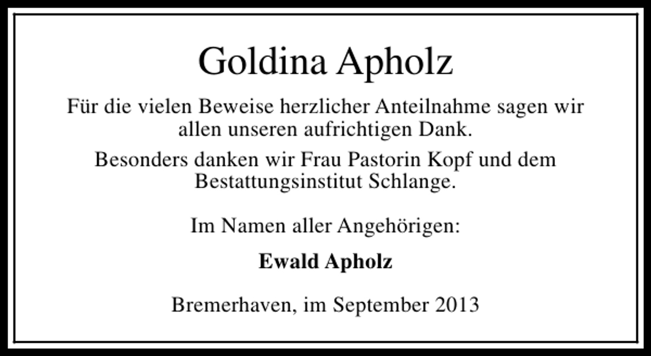 <p>Goldina Apholz<br />Für die vielen Beweise herzlicher Anteilnahme sagen wir<br />allen unseren aufrichtigen Dank.<br />Besonders danken wir Frau Pastorin Kopf und dem<br />Bestattungsinstitut Schlange.<br />Im Namen aller Angehörigen:<br />Ewald Apholz<br />Bremerhaven, im September 2013</p>