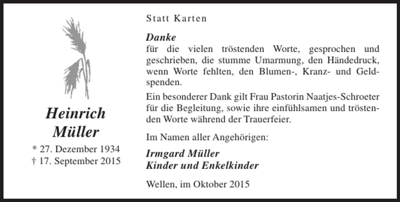 <p>Statt Karten</p><p>Danke</p><p>Heinrich<br />Müller<br />* 27. Dezember 1934<br />† 17. September 2015</p><p>für die vielen tröstenden Worte, gesprochen und<br />geschrieben, die stumme Umarmung, den Händedruck,<br />wenn Worte fehlten, den Blumen-, Kranz- und Geldspenden.<br />Ein besonderer Dank gilt Frau Pastorin Naatjes-Schroeter<br />für die Begleitung, sowie ihre einfühlsamen und tröstenden Worte während der Trauerfeier.<br />Im Namen aller Angehörigen:</p><p>Irmgard Müller<br />Kinder und Enkelkinder<br />Wellen, im Oktober 2015</p>