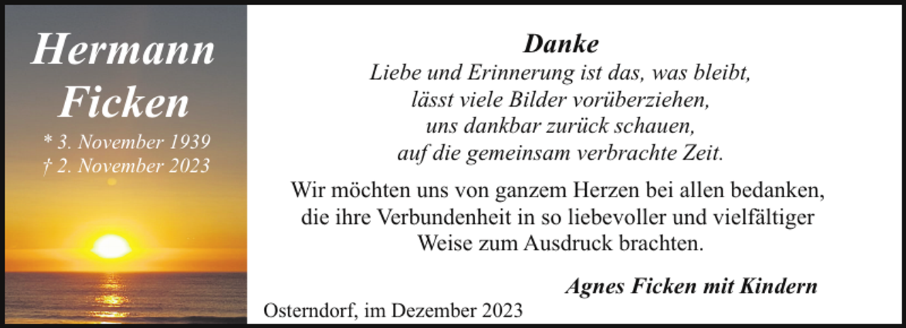<p>Hermann<br />Ficken<br />* 3. November 1939<br />† 2. November 2023</p><p>Danke</p><p>Liebe und Erinnerung ist das, was bleibt,<br />lässt viele Bilder vorüberziehen,<br />uns dankbar zurück schauen,<br />auf die gemeinsam verbrachte Zeit.<br />Wir möchten uns von ganzem Herzen bei allen bedanken,<br />die ihre Verbundenheit in so liebevoller und vielfältiger<br />Weise zum Ausdruck brachten.<br />Osterndorf, im Dezember 2023</p><p>Agnes Ficken mit Kindern</p>