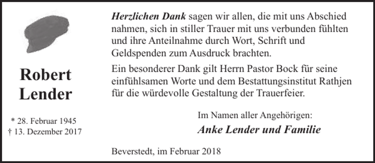 <p>Herzlichen Dank sagen wir allen, die mit uns Abschied<br />nahmen, sich in stiller Trauer mit uns verbunden fühlten<br />und ihre Anteilnahme durch Wort, Schrift und<br />Geldspenden zum Ausdruck brachten.</p><p>Robert<br />Lender<br />* 28. Februar 1945<br />† 13. Dezember 2017</p><p>Ein besonderer Dank gilt Herrn Pastor Bock für seine<br />einfühlsamen Worte und dem Bestattungsinstitut Rathjen<br />für die würdevolle Gestaltung der Trauerfeier.<br />Im Namen aller Angehörigen:</p><p>Anke Lender und Familie<br />Beverstedt, im Februar 2018</p>