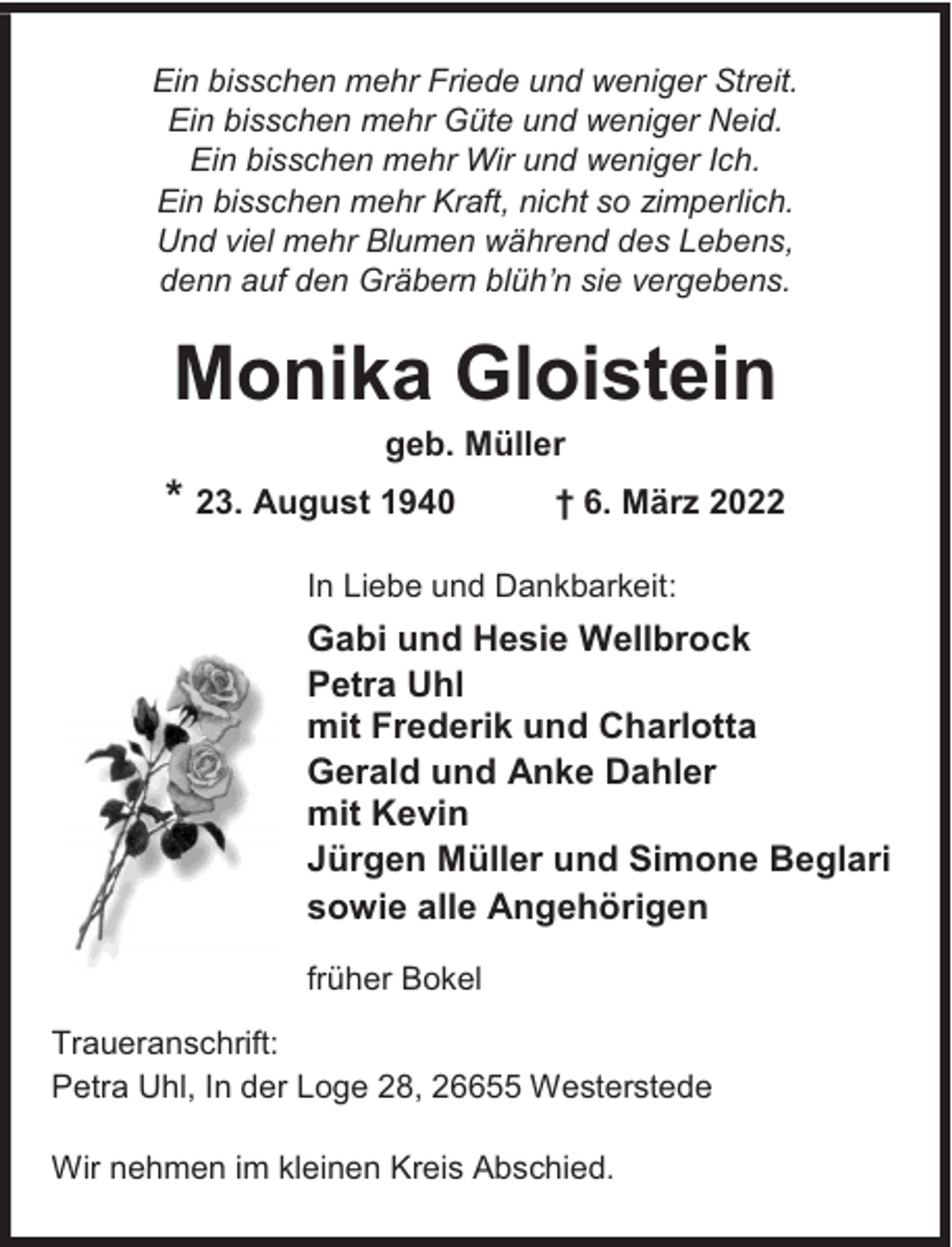 <p>Ein bisschen mehr Friede und weniger Streit.<br />Ein bisschen mehr Güte und weniger Neid.<br />Ein bisschen mehr Wir und weniger Ich.<br />Ein bisschen mehr Kraft, nicht so zimperlich.<br />Und viel mehr Blumen während des Lebens,<br />denn auf den Gräbern blüh’n sie vergebens.</p><p>Monika Gloistein<br />geb. Müller</p><p>* 23. August 1940</p><p>† 6. März 2022</p><p>In Liebe und Dankbarkeit:</p><p>Gabi und Hesie Wellbrock<br />Petra Uhl<br />mit Frederik und Charlotta<br />Gerald und Anke Dahler<br />mit Kevin<br />Jürgen Müller und Simone Beglari<br />sowie alle Angehörigen<br />früher Bokel<br />Traueranschrift:<br />Petra Uhl, In der Loge 28, 26655 Westerstede<br />Wir nehmen im kleinen Kreis Abschied.</p>