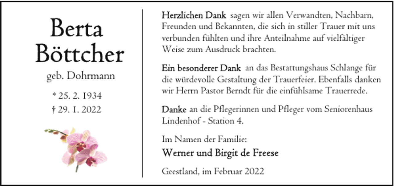 <p>sagen wir allen Verwandten, Nachbarn,<br />Freunden und Bekannten, die sich in stiller Trauer mit uns<br />verbunden fühlten und ihre Anteilnahme auf vielfältiger<br />Weise zum Ausdruck brachten.</p><p>geb. Dohrmann<br />* 25. 2. 1934<br />† 29. 1. 2022</p><p>an das Bestattungshaus Schlange für<br />die würdevolle Gestaltung der Trauerfeier. Ebenfalls danken<br />wir Herrn Pastor Berndt für die einfühlsame Trauerrede.<br />an die Pflegerinnen und Pfleger vom Seniorenhaus<br />Lindenhof - Station 4.<br />Im Namen der Familie:<br />Geestland, im Februar 2022</p>