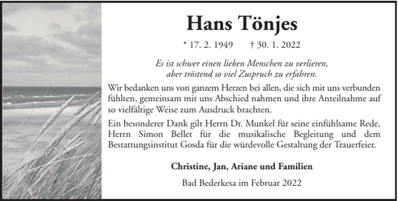 <p>Hans Tönjes<br />* 17. 2. 1949</p><p>† 30. 1. 2022</p><p>Es ist schwer einen lieben Menschen zu verlieren,<br />aber tröstend so viel Zuspruch zu erfahren.<br />Wir bedanken uns von ganzem Herzen bei allen, die sich mit uns verbunden<br />fühlten, gemeinsam mit uns Abschied nahmen und ihre Anteilnahme auf<br />so vielfältige Weise zum Ausdruck brachten.<br />Ein besonderer Dank gilt Herrn Dr. Munkel für seine einfühlsame Rede,<br />Herrn Simon Bellet für die musikalische Begleitung und dem<br />Bestattungsinstitut Gosda für die würdevolle Gestaltung der Trauerfeier.<br />Christine, Jan, Ariane und Familien<br />Bad Bederkesa im Februar 2022</p>