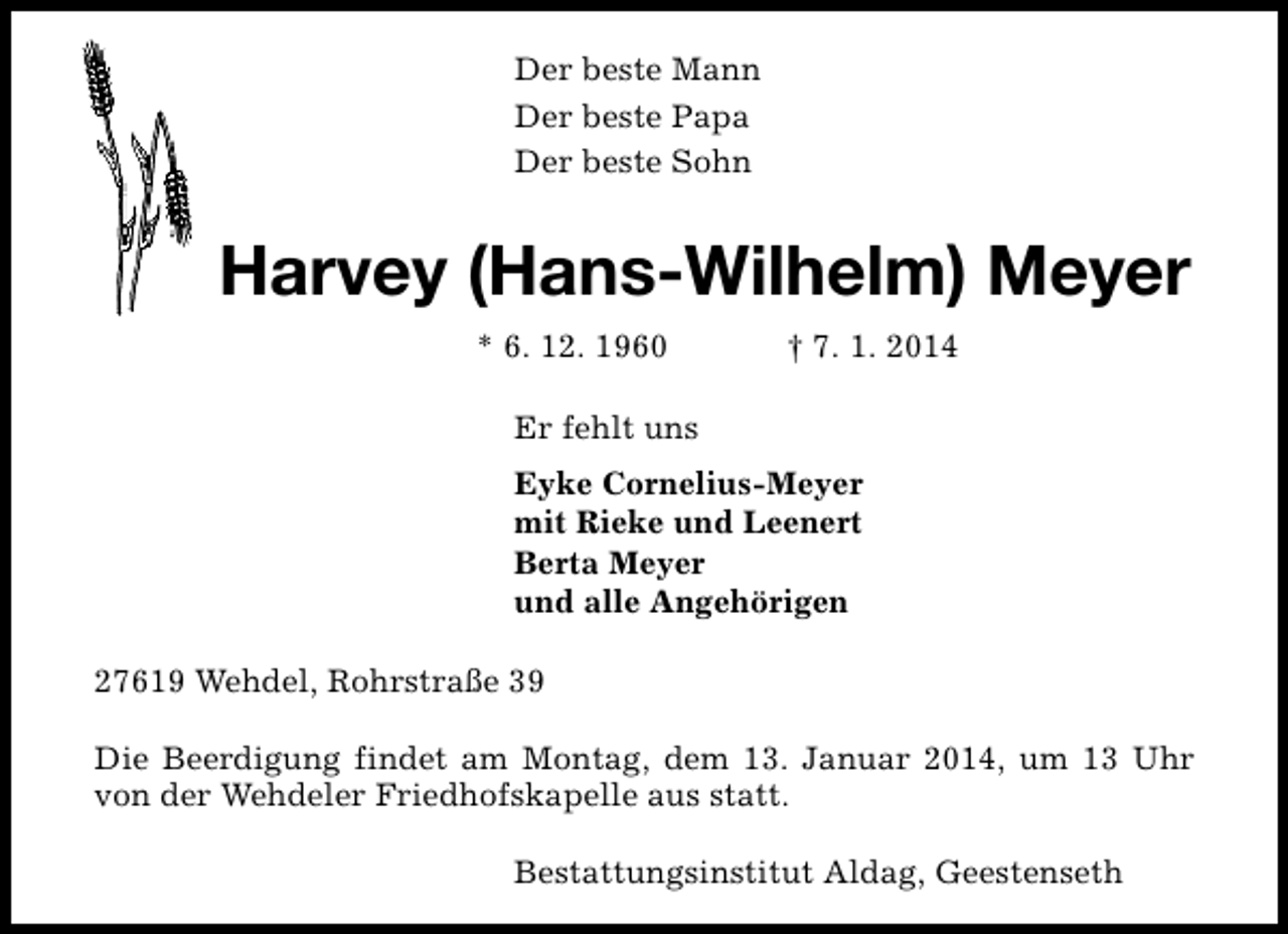 <p>Der beste Mann<br />Der beste Papa<br />Der beste Sohn</p><p>Harvey (Hans-Wilhelm) Meyer<br />* 6. 12. 1960</p><p>† 7. 1. 2014</p><p>Er fehlt uns<br />Eyke Cornelius-Meyer<br />mit Rieke und Leenert<br />Berta Meyer<br />und alle Angehörigen<br />27619 Wehdel, Rohrstraße 39<br />Die Beerdigung findet am Montag, dem 13. Januar 2014, um 13 Uhr<br />von der Wehdeler Friedhofskapelle aus statt.<br />Bestattungsinstitut Aldag, Geestenseth</p>