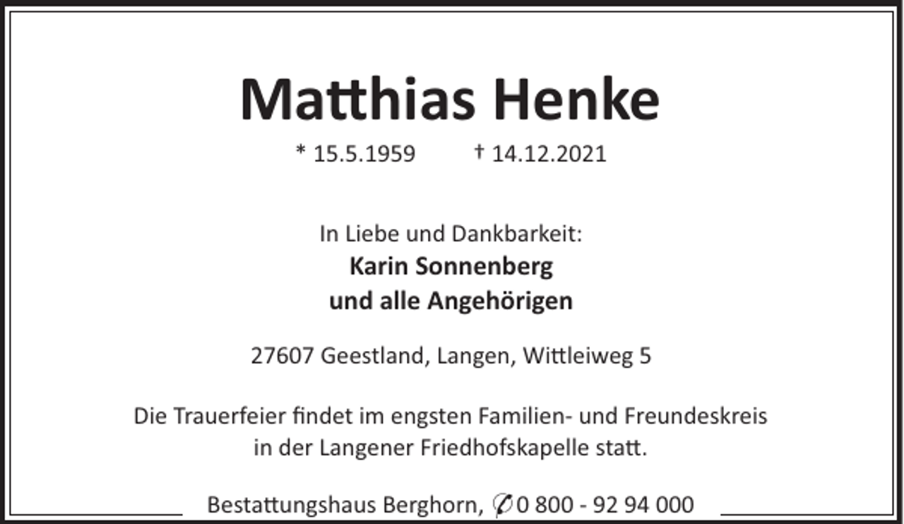<p>Ma hias Henke<br />* 15.5.1959</p><p>† 14.12.2021</p><p>In Liebe und Dankbarkeit:</p><p>Karin Sonnenberg<br />und alle Angehörigen<br />27607 Geestland, Langen, Wi leiweg 5<br />Die Trauerfeier ﬁndet im engsten Familien- und Freundeskreis<br />in der Langener Friedhofskapelle sta .<br />Besta ungshaus Berghorn, * 0 800 - 92 94 000</p>