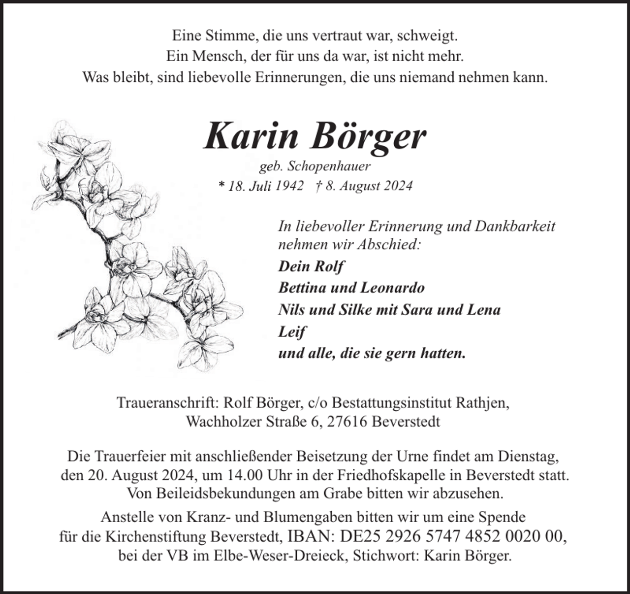 <p>Eine Stimme, die uns vertraut war, schweigt.<br />Ein Mensch, der für uns da war, ist nicht mehr.<br />Was bleibt, sind liebevolle Erinnerungen, die uns niemand nehmen kann.</p><p>Karin Börger<br />b. Schopenhauer<br />1942 † 8. August 2024</p><p>In liebevoller Erinnerung und Dankbarkeit<br />nehmen wir Abschied:<br />Dein Rolf<br />Bettina und Leonardo<br />Nils und Silke mit Sara und Lena<br />Leif<br />und alle, die sie gern hatten.<br />Traueranschrift: Rolf Börger, c/o Bestattungsinstitut Rathjen,<br />Wachholzer Straße 6, 27616 Beverstedt<br />Die Trauerfeier mit anschließender Beisetzung der Urne findet am Dienstag,<br />den 20. August 2024, um 14.00 Uhr in der Friedhofskapelle in Beverstedt statt.<br />Von Beileidsbekundungen am Grabe bitten wir abzusehen.<br />Anstelle von Kranz- und Blumengaben bitten wir um eine Spende<br />für die Kirchenstiftung Beverstedt, IBAN: DE25 2926 5747 4852 0020,<br />bei der VB im Elbe-Weser-Dreieck, Stichwort: Karin Börger.</p>