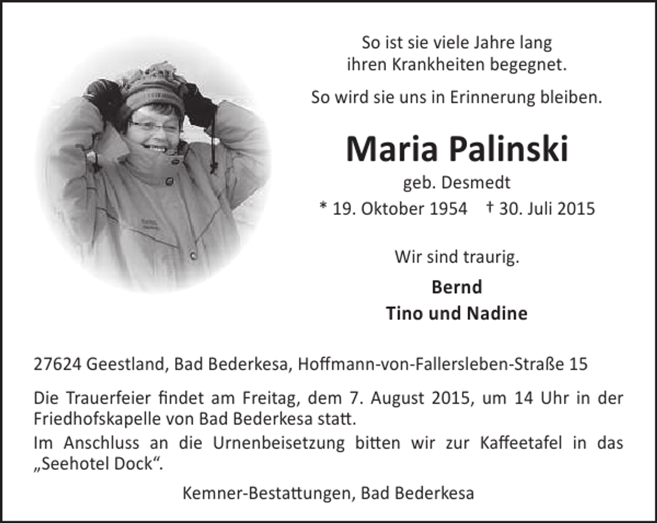 <p>So ist sie viele Jahre lang<br />ihren Krankheiten begegnet.<br />So wird sie uns in Erinnerung bleiben.</p><p>Maria Palinski</p><p>geb. Desmedt<br />* 19. Oktober 1954 † 30. Juli 2015<br />Wir sind traurig.</p><p>Bernd<br />Tino und Nadine<br />27624 Geestland, Bad Bederkesa, Hoffmann-von-Fallersleben-Straße 15<br />Die Trauerfeier findet am Freitag, dem 7. August 2015, um 14 Uhr in der<br />Friedhofskapelle von Bad Bederkesa statt.<br />Im Anschluss an die Urnenbeisetzung bitten wir zur Kaffeetafel in das<br />„Seehotel Dock“.<br />Kemner-Bestattungen, Bad Bederkesa</p>