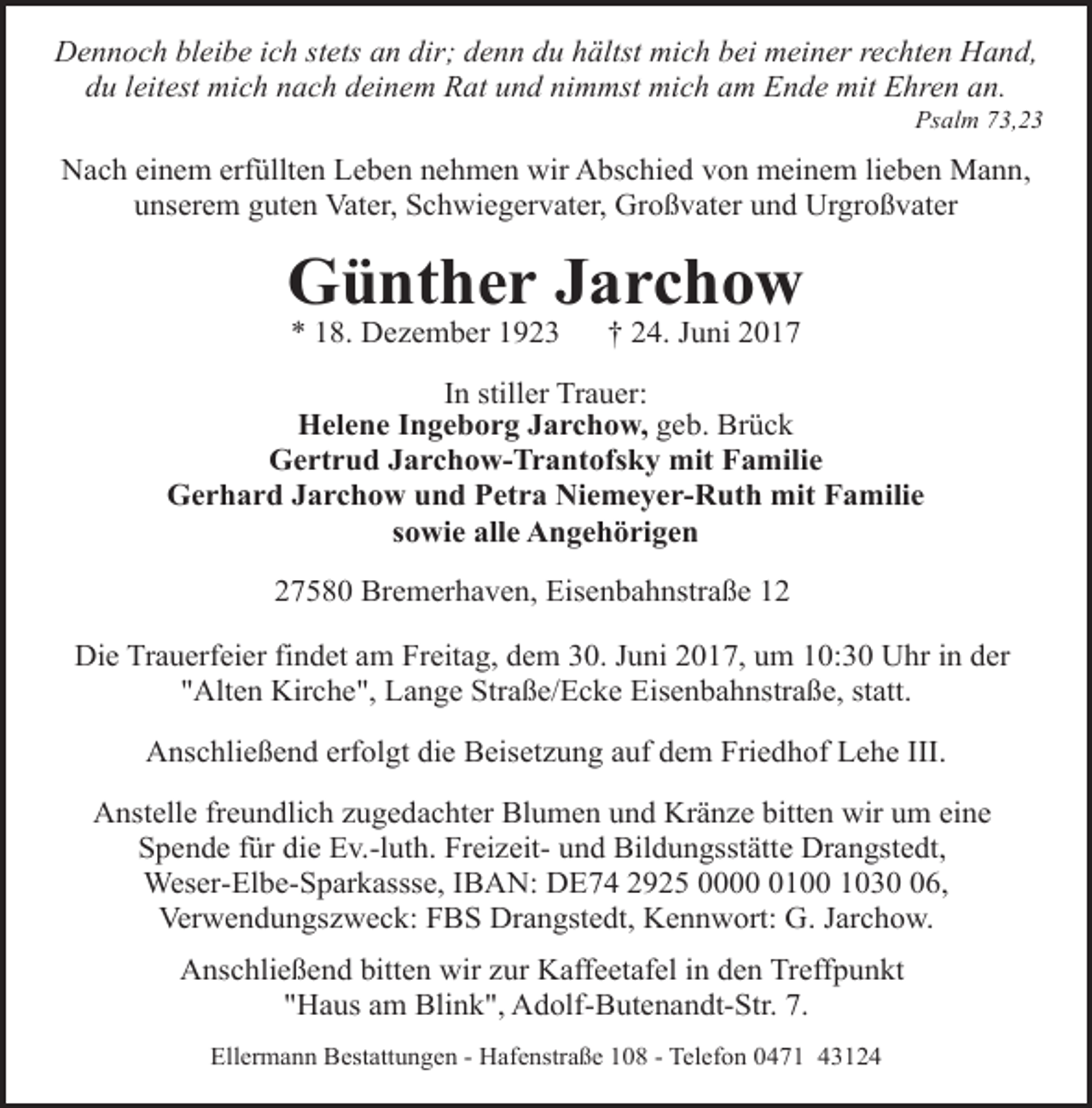 <p>Dennoch bleibe ich stets an dir; denn du hältst mich bei meiner rechten Hand,<br />du leitest mich nach deinem Rat und nimmst mich am Ende mit Ehren an.</p><p>Psalm 73,23</p><p>Nach einem erfüllten Leben nehmen wir Abschied von meinem lieben Mann,<br />unserem guten Vater, Schwiegervater, Großvater und Urgroßvater</p><p>Günther Jarchow<br />* 18. Dezember 1923</p><p>† 24. Juni 2017</p><p>In stiller Trauer:<br />Helene Ingeborg Jarchow, geb. Brück<br />Gertrud Jarchow-Trantofsky mit Familie<br />Gerhard Jarchow und Petra Niemeyer-Ruth mit Familie<br />sowie alle Angehörigen<br />27580 Bremerhaven, Eisenbahnstraße 12<br />Die Trauerfeier findet am Freitag, dem 30. Juni 2017, um 10:30 Uhr in der<br />"Alten Kirche", Lange Straße/Ecke Eisenbahnstraße, statt.<br />Anschließend erfolgt die Beisetzung auf dem Friedhof Lehe III.<br />Anstelle freundlich zugedachter Blumen und Kränze bitten wir um eine<br />Spende für die Ev.-luth. Freizeit- und Bildungsstätte Drangstedt,<br />Weser-Elbe-Sparkassse, IBAN: DE74 2925 000100 1036,<br />Verwendungszweck: FBS Drangstedt, Kennwort: G. Jarchow.<br />Anschließend bitten wir zur Kaffeetafel in den Treffpunkt<br />"Haus am Blink", Adolf-Butenandt-Str. 7.<br />Ellermann Bestattungen - Hafenstraße 108 - Telefon 0471 43124</p>
