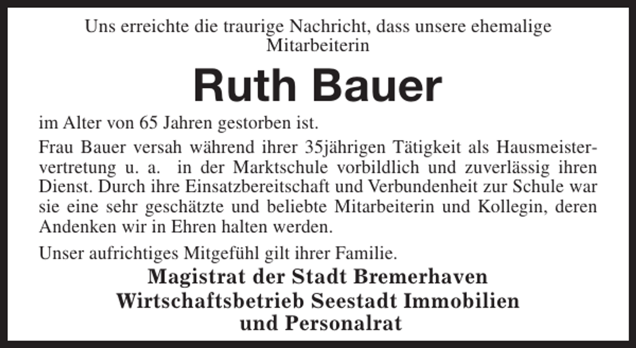 <p>Uns erreichte die traurige Nachricht, dass unsere ehemalige<br />Mitarbeiterin</p><p>Ruth Bauer</p><p>im Alter von 65 Jahren gestorben ist.<br />Frau Bauer versah während ihrer 35jährigen Tätigkeit als Hausmeistervertretung u. a. in der Marktschule vorbildlich und zuverlässig ihren<br />Dienst. Durch ihre Einsatzbereitschaft und Verbundenheit zur Schule war<br />sie eine sehr geschätzte und beliebte Mitarbeiterin und Kollegin, deren<br />Andenken wir in Ehren halten werden.<br />Unser aufrichtiges Mitgefühl gilt ihrer Familie.</p><p>Magistrat der Stadt Bremerhaven<br />Wirtschaftsbetrieb Seestadt Immobilien<br />und Personalrat</p>