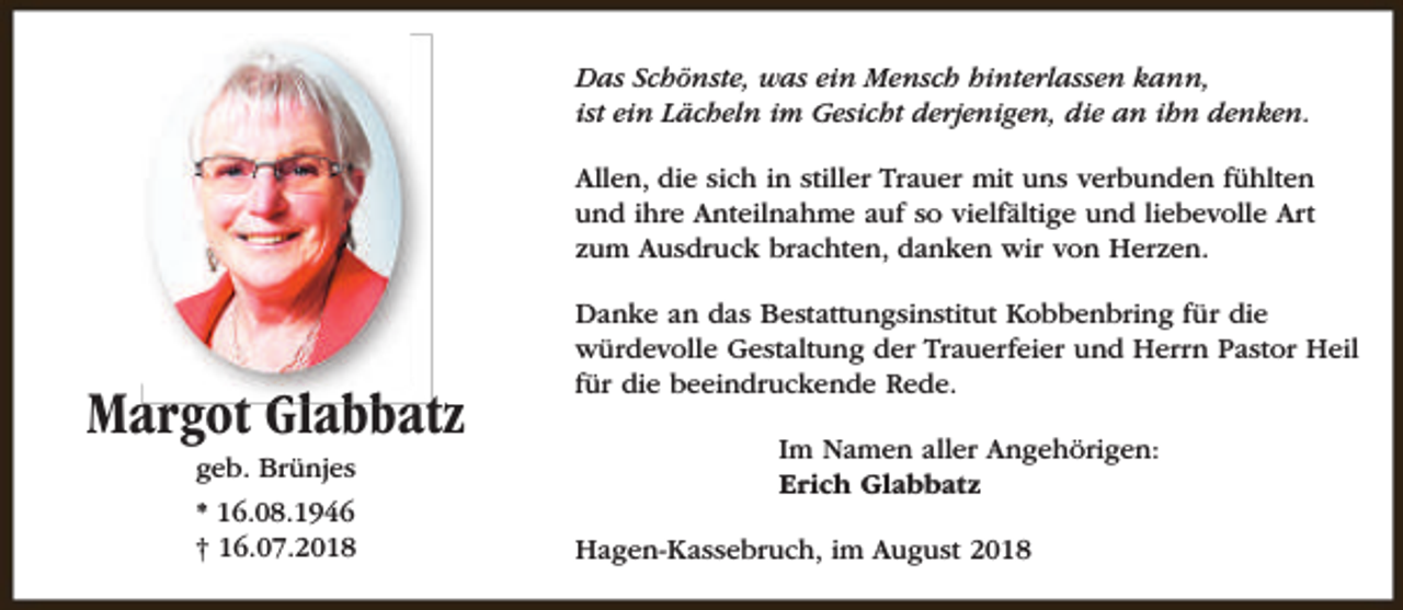 <p>Das Schönste, was ein Mensch hinterlassen kann,<br />ist ein Lächeln im Gesicht derjenigen, die an ihn denken.<br />Allen, die sich in stiller Trauer mit uns verbunden fühlten<br />und ihre Anteilnahme auf so vielfältige und liebevolle Art<br />zum Ausdruck brachten, danken wir von Herzen.</p><p>Margot Glabbatz<br />geb. Brünjes</p><p>* 16.08.1946<br />† 16.07.2018</p><p>Danke an das Bestattungsinstitut Kobbenbring für die<br />würdevolle Gestaltung der Trauerfeier und Herrn Pastor Heil<br />für die beeindruckende Rede.<br />Im Namen aller Angehörigen:<br />Erich Glabbatz<br />Hagen-Kassebruch, im August 2018</p>