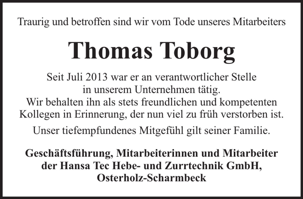 <p>Traurig und betroffen sind wir vom Tode unseres Mitarbeiters</p><p>Thomas Toborg<br />Seit Juli 2013 war er an verantwortlicher Stelle<br />in unserem Unternehmen tätig.<br />Wir behalten ihn als stets freundlichen und kompetenten<br />Kollegen in Erinnerung, der nun viel zu früh verstorben ist.<br />Unser tiefempfundenes Mitgefühl gilt seiner Familie.<br />Geschäftsführung, Mitarbeiterinnen und Mitarbeiter<br />der Hansa Tec Hebe- und Zurrtechnik GmbH,<br />Osterholz-Scharmbeck</p>