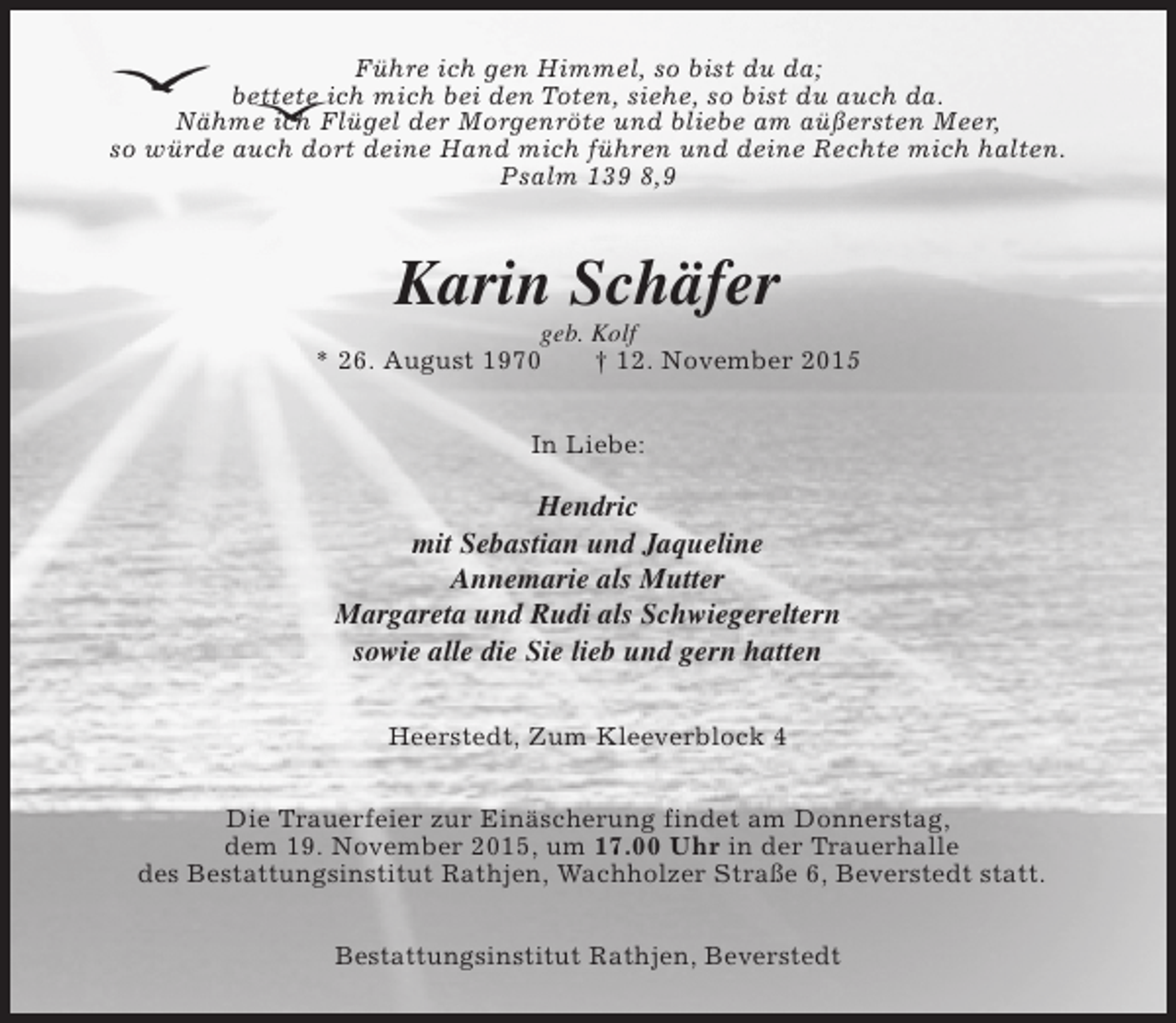 <p>Führe ich gen Himmel, so bist du da;<br />bettete ich mich bei den Toten, siehe, so bist du auch da.<br />Nähme ich Flügel der Morgenröte und bliebe am aüßersten Meer,<br />so würde auch dort deine Hand mich führen und deine Rechte mich halten.<br />Psalm 139 8,9</p><p>Karin Schäfer</p><p>geb. Kolf<br />* 26. August 1970<br />† 12. November 2015<br />In Liebe:</p><p>Hendric<br />mit Sebastian und Jaqueline<br />Annemarie als Mutter<br />Margareta und Rudi als Schwiegereltern<br />sowie alle die Sie lieb und gern hatten<br />Heerstedt, Zum Kleeverblock 4<br />Die Trauerfeier zur Einäscherung findet am Donnerstag,<br />dem 19. November 2015, um 17.00 Uhr in der Trauerhalle<br />des Bestattungsinstitut Rathjen, Wachholzer Straße 6, Beverstedt statt.<br />Bestattungsinstitut Rathjen, Beverstedt</p>
