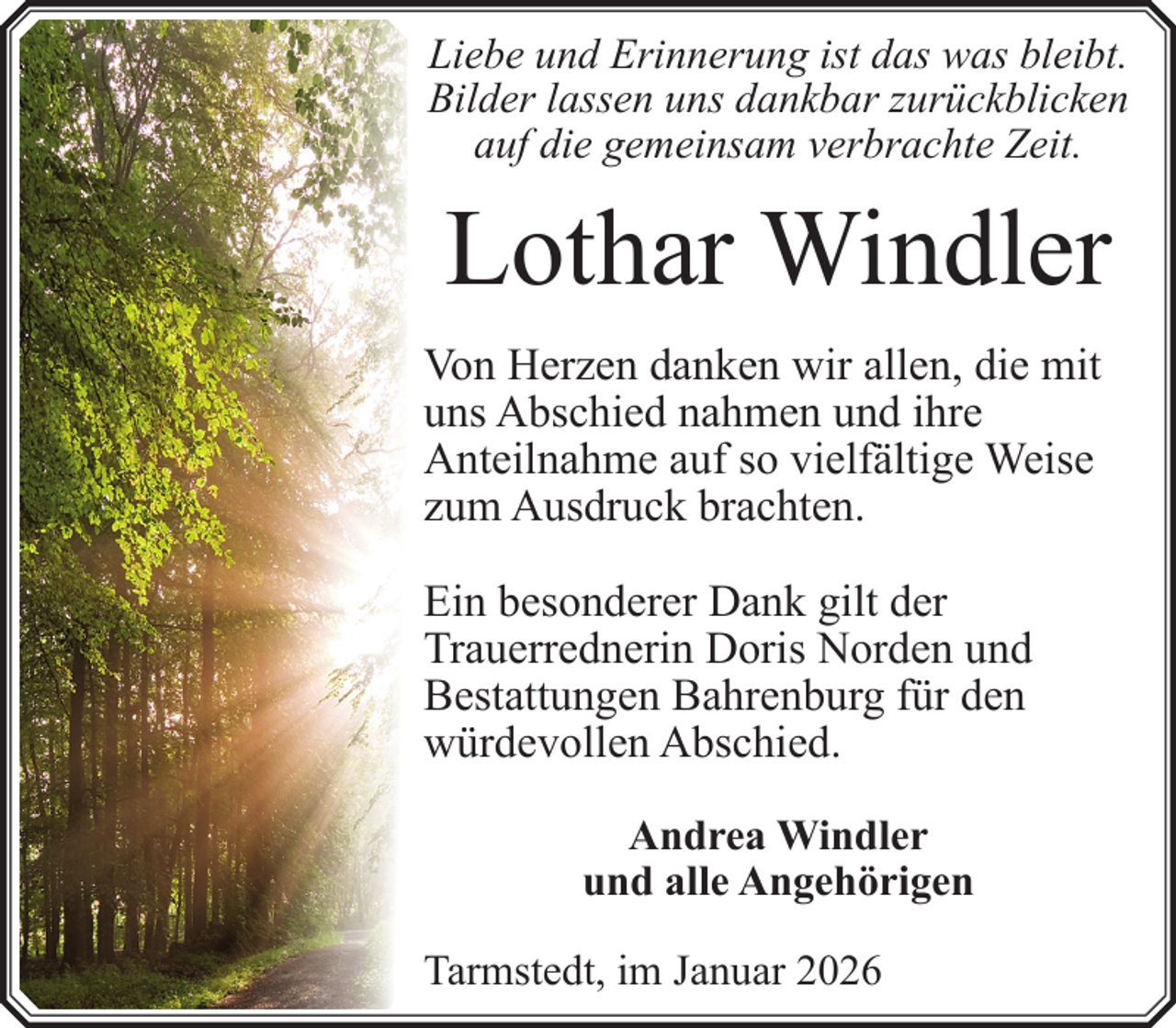 <p>Liebe und Erinnerung ist das was bleibt.<br />Bilder lassen uns dankbar zurückblicken<br />auf die gemeinsam verbrachte Zeit.</p><p>Lothar Windler<br />Von Herzen danken wir allen, die mit<br />uns Abschied nahmen und ihre<br />Anteilnahme auf so vielfältige Weise<br />zum Ausdruck brachten.<br />Ein besonderer Dank gilt der<br />Trauerrednerin Doris Norden und<br />Bestattungen Bahrenburg für den<br />würdevollen Abschied.<br />Andrea Windler<br />und alle Angehörigen<br />Tarmstedt, im Januar 2026</p>
