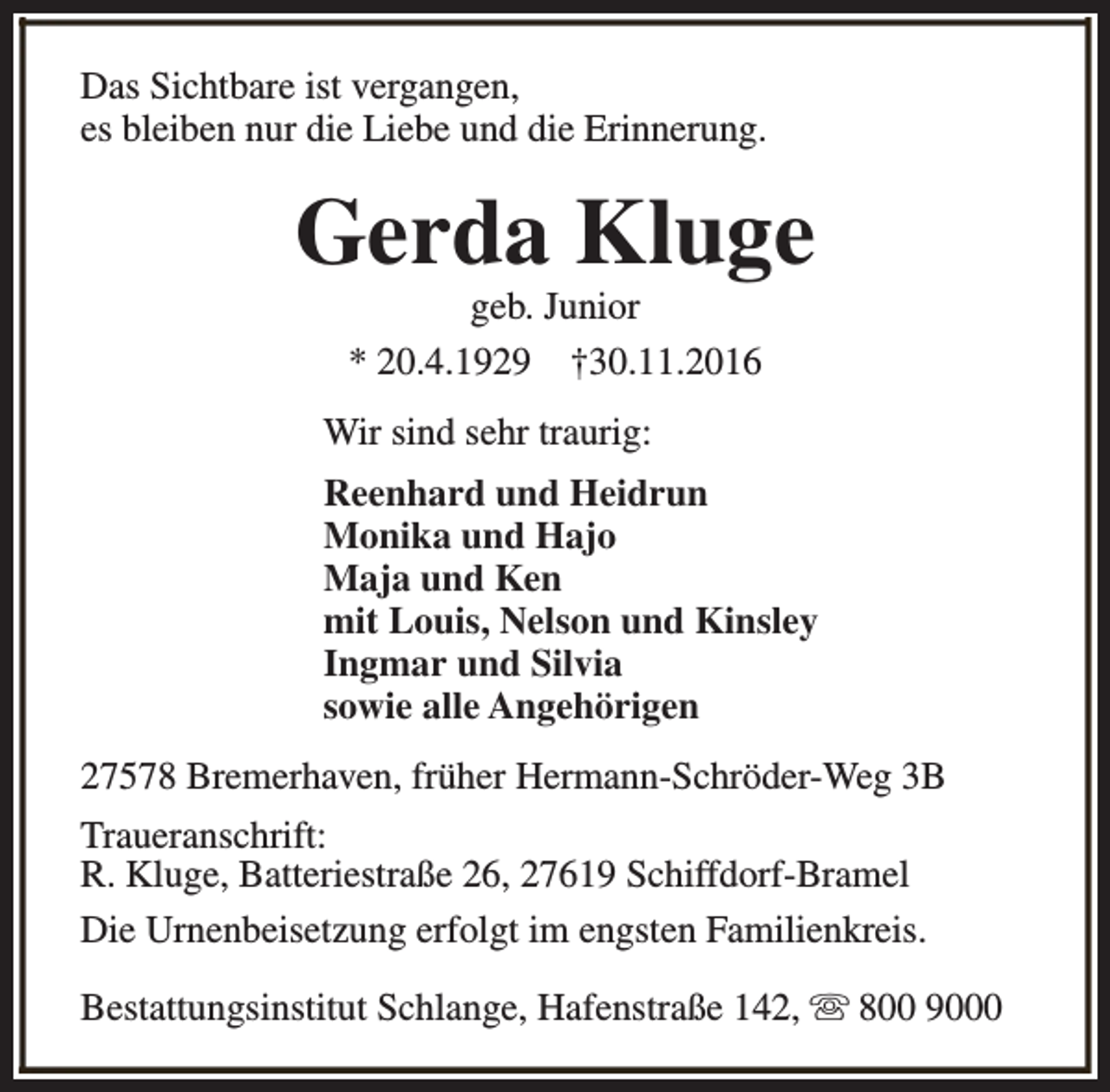 <p>Das Sichtbare ist vergangen,<br />es bleiben nur die Liebe und die Erinnerung.</p><p>Gerda Kluge<br />geb. Junior<br />* 20.4.1929 †30.11.2016</p><p>Wir sind sehr traurig:<br />Reenhard und Heidrun<br />Monika und Hajo<br />Maja und Ken<br />mit Louis, Nelson und Kinsley<br />Ingmar und Silvia<br />sowie alle Angehörigen<br />27578 Bremerhaven, früher Hermann-Schröder-Weg 3B<br />Traueranschrift:<br />R. Kluge, Batteriestraße 26, 27619 Schiffdorf-Bramel<br />Die Urnenbeisetzung erfolgt im engsten Familienkreis.<br />Bestattungsinstitut Schlange, Hafenstraße 142, s 800 9000</p>