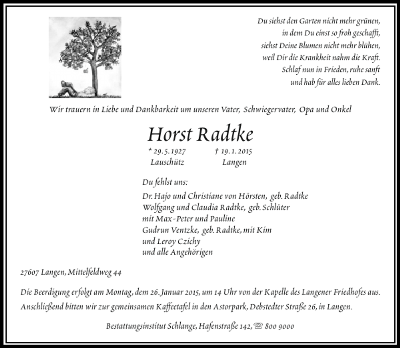 <p>Du siehst den Garten nicht mehr grünen,<br />in dem Du einst so froh geschafft,<br />siehst Deine Blumen nicht mehr blühen,<br />weil Dir die Krankheit nahm die Kraft.<br />Schlaf nun in Frieden,ruhe sanft<br />und hab für alles lieben Dank.</p><p>Wir trauern in Liebe und Dankbarkeit um unseren Vater, Schwiegervater, Opa und Onkel</p><p>Horst Radtke<br />* 29.5.1927<br />† 19.1.2015<br />Lauschütz</p><p>Langen</p><p>Du fehlst uns:<br />Dr.Hajo und Christiane von Hörsten, geb.Radtke<br />Wolfgang und Claudia Radtke, geb.Schlüter<br />mit Max-Peter und Pauline<br />Gudrun Ventzke, geb.Radtke,mit Kim<br />und Leroy Czichy<br />und alle Angehörigen<br />27607 Langen,Mittelfeldweg 44<br />Die Beerdigung erfolgt am Montag,dem 26.Januar 2015,um 14 Uhr von der Kapelle des Langener Friedhofes aus.<br />Anschließend bitten wir zur gemeinsamen Kaffeetafel in den Astorpark,Debstedter Straße 26,in Langen.<br />Bestattungsinstitut Schlange,Hafenstraße 142,  800 9000</p>